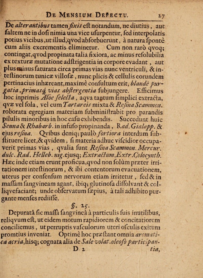 zy De alterantibus xzxatxifixis eft notandum, ne diutius, aut faltem ne in dofi nimia una vice ufurpentur, fed interpolatis potius vicibus ,ut illud,qvod abforbuerunt, a natura fponte cum aliis excrementis eliminetur. Cum non raro qvoq; contingat,qvod propinata talia fixiora, ac minus refolubilia ex texturae mutatione adftrigentia in corpore evadant, aut plus minus faturata circa primas vias nunc ventriculi, & in- teftinorum tunicae villofae, nunc plicis & cellulis eorundem pertinacius inhaereant,maxime confultum erit, blande pur¬ gati a .primas% vias abftergentia fubjungere. Efficimus hoc inprimis Aloe felefoa, aqva tantum limplici extradla, qvae vel fola, vel cum Tartareis mixta & Refina Seammon, roborata egregiam materiam fubminiftrabit pro parandis pilulis minoribus in hoc cafu exhibendis. Succedunt huic Senna & Rhabarb. in infufo propinanda, Rad. Gialapp. & eju§ refina. Qvibus deniq; paulo fortiora interdum fub- llituere licet,& qvidem, fi materia adhuc vifcidior occupa¬ verit primas vias , qvalia funt Refina Seammon. Mercur. dulc. Rad. HeUe b, ;//g\ejusq; Extraclumfxtr.Colocynth, Haec inde etiam erunt proficua,qvod non folum praeter irri- tationemdnteftinorum, & ibi contentorum evacuationem, uterus per confenfum nervorum etiam irritetur , fed & in mafiamfangvineamagant, ibiq*, ghmnofadiflblvant& col- liqvefaciant; undeoMervatumfepius, a tali adhibito pur¬ gante menfes rediifie. §* 2f; Depurata fic mafla fangvinea a particulis fuis inutilibus, reliqvumeft, ut eidem motum rapidiorem & concitatiorem conciliemus, ut perruptis vafculorum uteri ofculis exitum promtius inveniat. Optime hoc prseftant omnia aromati¬ ca acria,hisq; cognata alia de Sale volatMeofopartiq-pan- D z tia,