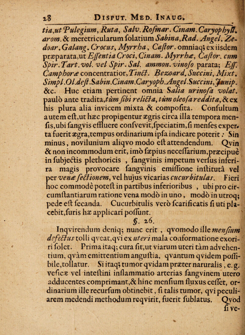 1n 1 1 ~ ' _ . Tl^ **1 ' *,rT*i »■ ^ . tia.utRulegium, Ruta, Salv.Rofmar. Cmam.CaryophyU\ & meretricularum folatium Sabina.Rad. Angel♦ JSi?.. doar* Galang♦ Crocus, Myrrha, Caftor. omniaq; ex iisdem praeparata,utEjftentiaCroci.Cinam. Myrrha, Caftor. cum Spir.Tart.vol.velSpir.Sal. ammon.vinofo parata; Camphora concentratior,T/^?. Bezoard. Succini, Mixt* 4 Simpl.Ol.deft Sabin.Cinam.Caryoph. Ange ISucc ini,'Ipunip. &c. Huc etiam pertinent omnia S^//^ urinofa volat. paulo ante tradita,?^#?relidi a, tum oleofa reddita, & ex his plura alia invicem mixta & compoftta. Confultum autem eft,ut haec propinentur aegris circa illa tempora men- fis,ubi fangvis effluere confvevit,fpeciatim,fi menfes exper* ta fuerit aegra,tempus ordinarium ipfa indicare poterit: Sin minus, novilunium aliqvo modo eft attendendum. Qvin & non incommodum erit, imo faepius neceflarium,praecipue in fubje&is plethoricis , fangvinis impetum verfus inferi- ra magis provocare fangvinis emiffione inftituta vel per vena fedtionem, vel hujus vicarias cucurbitulas. Fieri hoc commode poteft in partibus inferioribus , ubiprocir- cumftantiarum ratione vena modo in uno, modo in utroq; pede eft fecanda. Cucurbitulis vero fcarificatis fi uti pla¬ cebit,furis hae applicari poliunt. §. z6. Inqvirendum deniq; nunc erit , qvomodo ille menjlum deftdtus tolli qveat,qvi ex uteri mala conformatione exori¬ ri folet. Prima itaq; cura fit,ut viarum uteri tam advehen¬ tium, qvam emittentium anguftia, qvantum qvidem polli- bile,tollatur. Si itaq; tumor qvidam praeter naruralis, e. g. veficae vel inteftini inflammatio arterias fangvinem utero adducentes comprimant,& hinc menfium fluxus ceilet, or¬ dinarium ille recurfum obtinebit, fi talis tumor, qvi peculi¬ arem medendi methodum reqvirit, fuerit fublatus. Qvod fi ve-