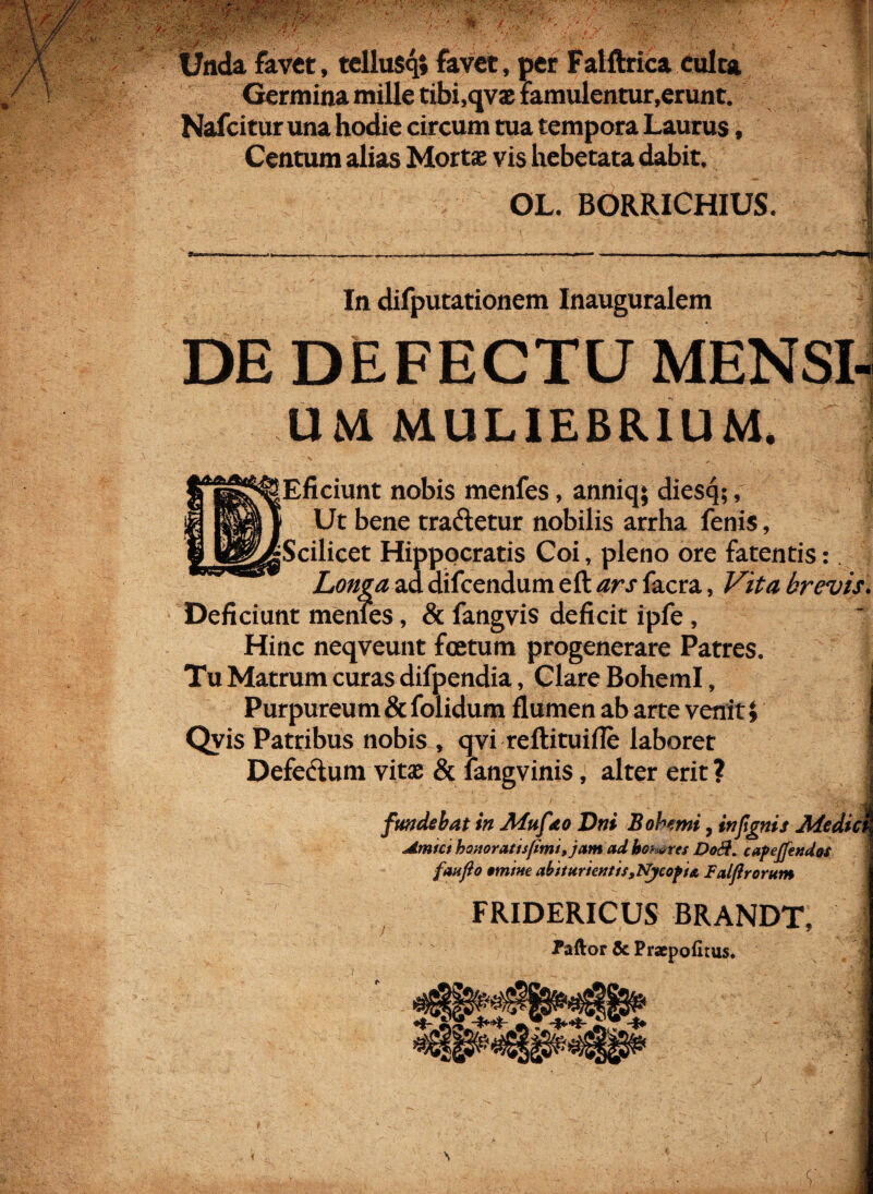 7; . v ■ - ' k ■/•/ ■..v. / V'>'- : / •' ■ V--? 'i ■*.{*'. . • * • •\t‘ ■ / y/ •• ' ’ Unda favet, tellusq» favet, per Falftrica culta Germina mille tibi.qvae famulentur,erunt. Nafcitur una hodie circum tua tempora Laurus, Centum alias Mortae vis hebetata dabit. *> OL. BORRICHIUS. In difputationem Inauguralem DE DEFECTU MENSI¬ UM MULIEBRIUM. [Eficiunt nobis menfes, anniq; diesq;, j Ut bene tradetur nobilis arrha fenis, jScilicet Hippocratis Coi, pleno ore fatentis: Longa, ad difcendum eft ars lacra, Vita brevis. Deficiunt menTes, & fangvis deficit ipfe, Hinc neqveunt foetum progenerare Patres. Tu Matrum curas difpendia, Clare BohemI, Purpureum & folidum flumen ab arte venit » Qvis Patribus nobis , qvi reftituifle laboret Defectum vitae & langvinis, alter erit ? fundebat in Afuf eo Dni Bohemi, infignit Medici Armet honor at is fimi,jamad homres Do&. capejfendot fan jio omtne abtturientis,Nycofi& Faljirorum FRIDERICUS BRANDT, Paftor & Praepofitus,