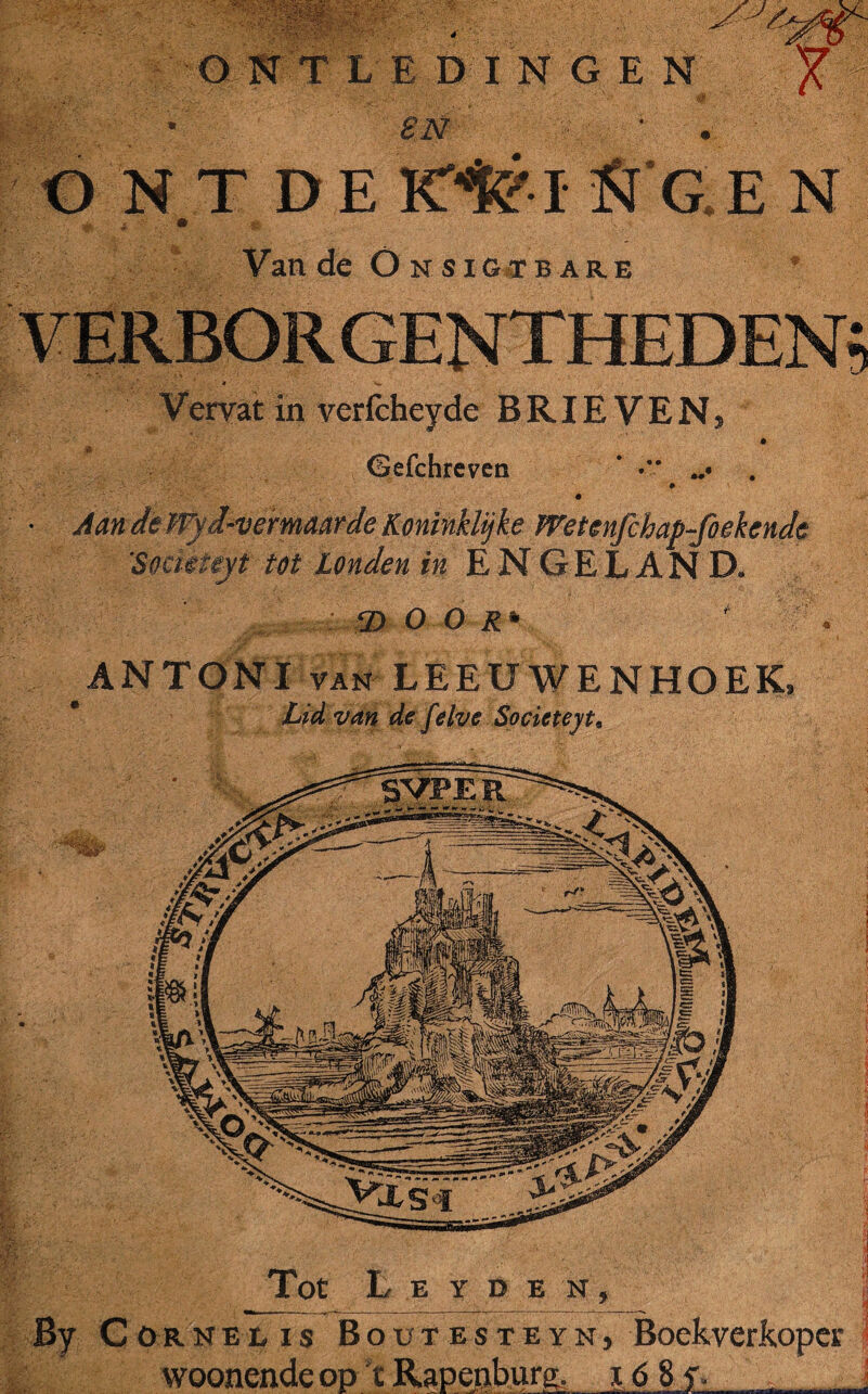 4' 1 Tot L E Y D E N , By C öRNEi# is Bout es te yn, Boekverkoper woonendeop tRapenburg. i6 8y. . SN ONTDE ICte'I ft G.E N Van de OnsiG'tbar.e Vervat in verfcheyde B RIE V E N 5 Gefchreven ' -v w Aan de Wyd-vermaarde Koninklijke Wetenfchap-foekende 'Somieyt tot Londen in ENGELAND. 2) O Oi* ANTONI van LEEUWENHOEK, van de felve Societeyt.