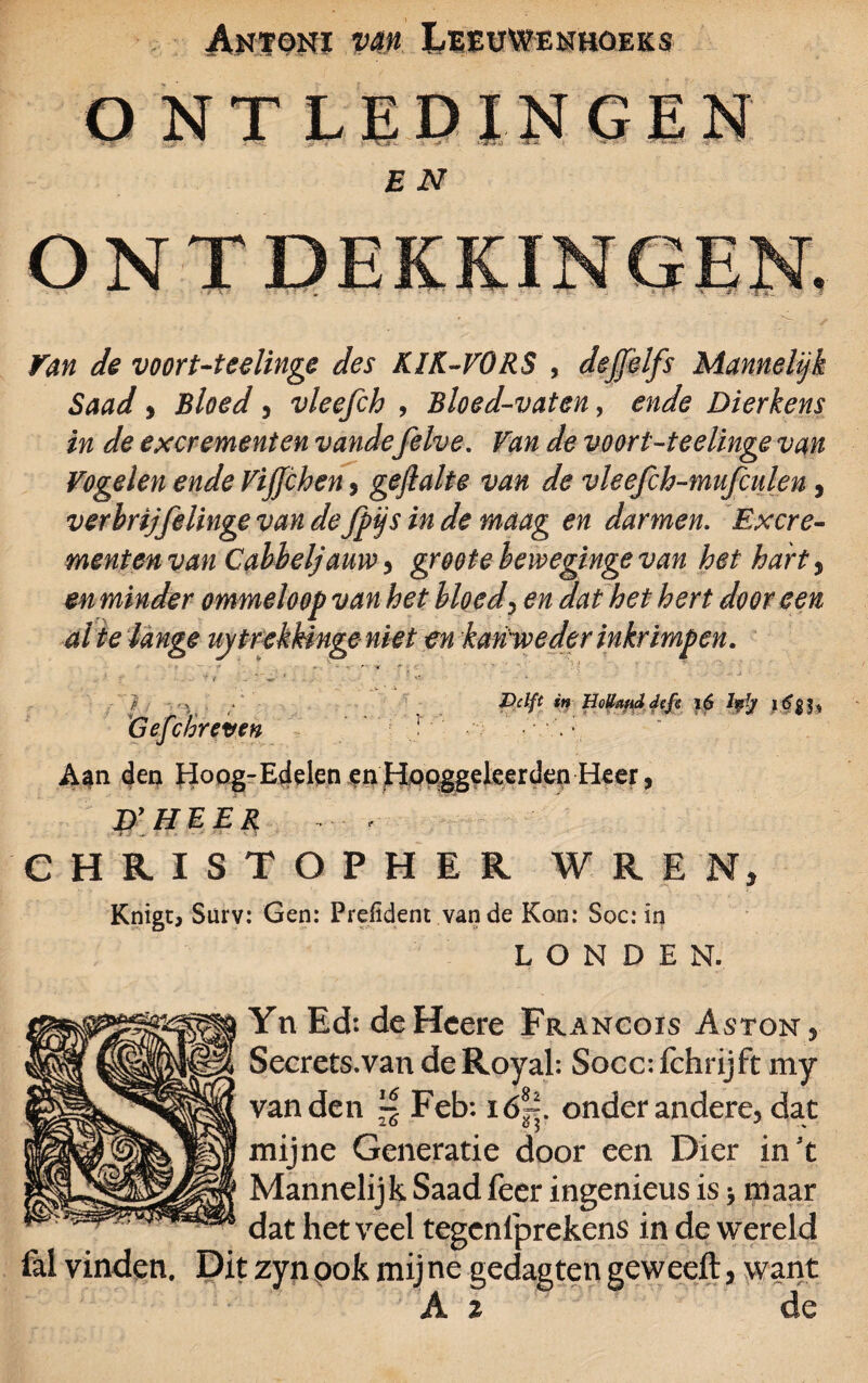 O NT LEDINGEN E N ONTDEKKINGEN. ■ ' » • 7 r ■ ■ *-*- Van de voort-tcelinge des KIK-VORS , deffèlfs Mannelijk Saad, Bloed , vleefch , Bloed-vaten, ende Dierkens in de excrementen vandefelve. Van de voort-teelinge van Vogelen ende Vijjchen, gejlalte van de vleefch-mufculen, verbrijfelinge van defpijs in de maag en darmen. Excre¬ mentenvan Cabbeljaim i groot e hewegingevan het hart, en minder ommeloop van het hloed, ^ dat het hert door een al te lange uy trekkinge niet en kan weder inkrimpen. .. 1 ƒ ‘ Delft w HoVmddefs i6 Iffy Gejchreveh • * Aan den Hoog-Edelen en Hooggeleerden Heer, D’HEER . , CHRISTOPHER WREN, Knigc, Surv: Gen: Preiident vande Kon: Soc: in LONDEN. Yn Ed: deHeere Francois Aston s Secrets.van deRoyal: Socc: fchrijft my van den ~ Feb: ió~. onder andere, dat mijne Generatie door een Dier in't Mannelijk Saad feer ingenieus is \ maar dat het veel tegcnlprekens in de wereld lal vinden. Dit zyn ook mij ne gedag ten geweeft, want A 2 de