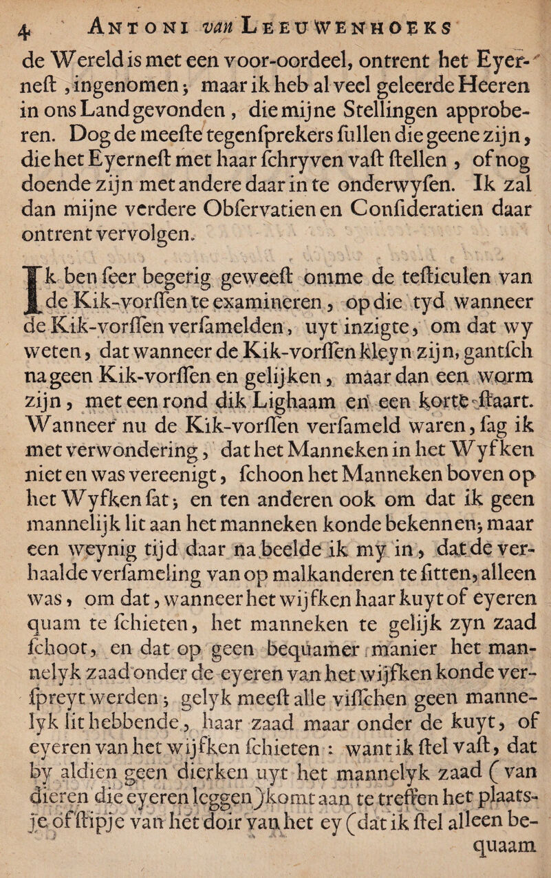 de Wereld is met een voor-oordeel, ontrent het Eyer- ned , ingenomen * maar ik heb al veel geleerde Heeren in ons Land gevonden , die mijne Stellingen approbe- ren. Dog de meede tegenfprekers fullen die geene zijn, die het Ryerned met haar fchry ven vaft dellen , of nog doende zijn met andere daar in te onderwyfen. Ik zal dan mijne verdere Obfervatien en Confideratien daar ontrent vervolgen. . • . \ ^ .s-. ■. ) • * v. • 1 f ” ’ „ ’ ' v * ^ t * ' ' * * Ik ben feer begerig geweed onime de tedieulen van de Kik-vorden te examineren , op die tyd wanneer de Kik-vorflen verlamelden, uytinzigte, om dat wy weten, dat wanneer de Kik-vorflen kleyn zijn, gantfch na geen Kik-vorflen en gelij ken, maar dan een worm zijn, met een rond dik Lighaam en een korte daart. Wanneer nu de Kik-vorden verfameld waren, fag ik met verwondering, dat het Manneken in het Wyf ken niet en was vereenigt, fchoon het Manneken boven op het Wyfkenfat* en ten anderen ook om dat ik geen mannelijk lit aan het manneken konde bekennen* maar een weynig tijd daar na .beelde ik my in, dat de ver¬ haalde verlamding van op malkanderen te fitten, alleen was, om dat, wanneer het wij fken haar kuy tof éyeren quam te fchieten, het manneken te gelijk zyn zaad fchoot, en dat op geen bequamer manier het man- nelyk zaad onder de eyeren van het wijfken konde ver- fpreyt werden * gelyk meed alle viflchen geen manne- lyk lit hebbende, haar zaad maar onder de kuyt, of eyeren van het wijfken fchieten : wantik del vad, dat by aldien geen dierken iiyt het mannelyk zaad (van dieren die eyeren leggenjkonit aan te treffen het plaats¬ jedf dipje van liét doir van het ey (dat ik del alleen be- quaam