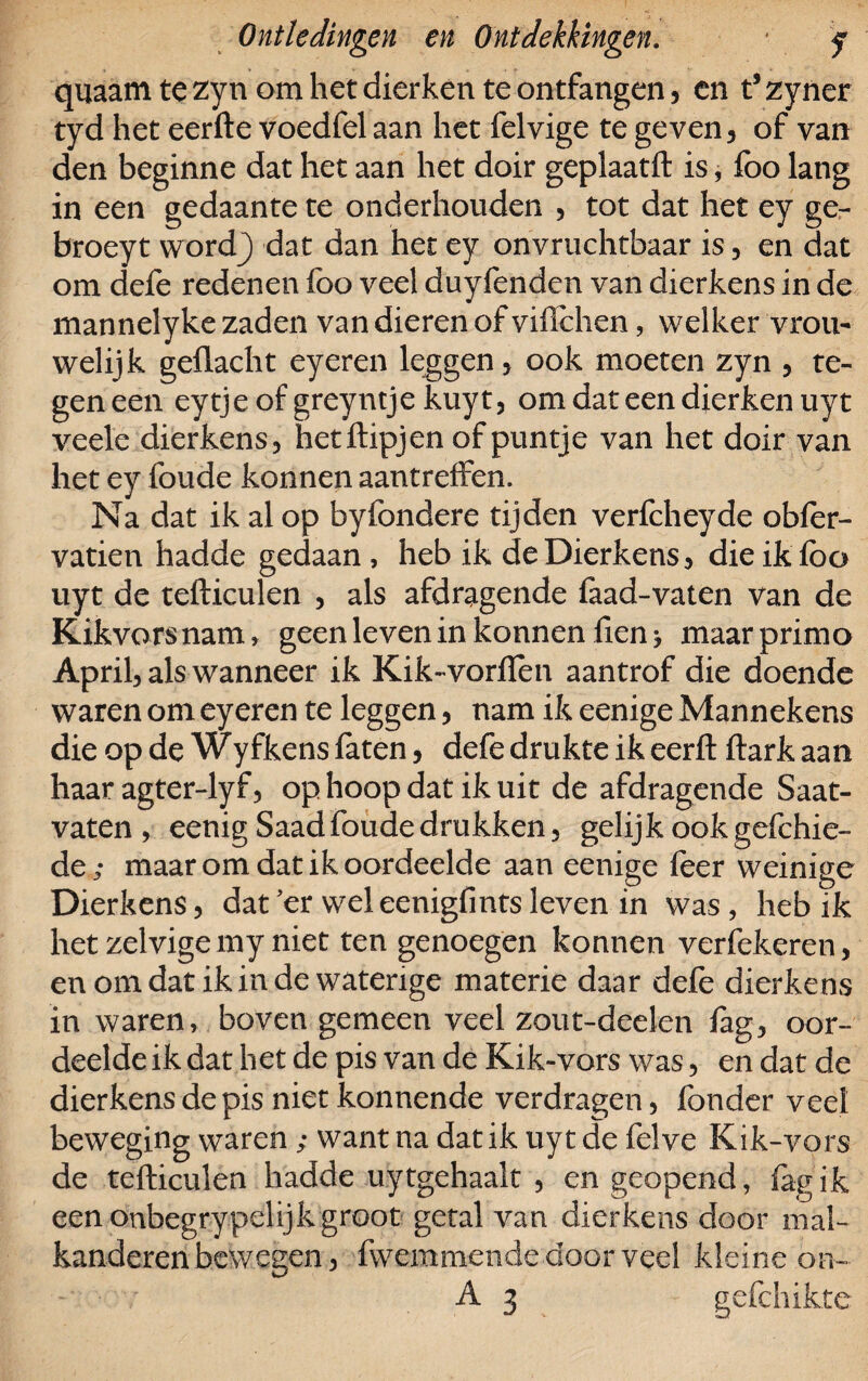 quaam te zyn om het dierken te ontfangen, en t’ zyner tyd het eerfte voedfel aan het felvige te geven, of van den beginne dat het aan het doir geplaatft is, foo lang in een gedaante te onderhouden , tot dat het ey ge- broeyt wordj) dat dan het ey onvruchtbaar is, en dat om defe redenen foo veel duyfenden van dierkens in de mannelyke zaden van dieren of viffchen, welker vrou- welijk geflacht eyeren leggen, ook moeten zyn , te¬ geneen eytje of greyntje kuyt, om dat een dierken uyt veele dierkens, hetftipjen of puntje van het doir van het ey foude konnen aantreffen. Na dat ik al op byfondere tijden verfcheyde obfer- vatien hadde gedaan , heb ik de Dierkens, die ik foo uyt de tefticulen , als afdragende faad-vaten van de Kikvors nam, geen leven in konnen fien > maar primo April, als wanneer ik Kik~vorfïen aantrof die doende waren om eyeren te leggen, nam ik eenige Mannekens die op de Wyfkens faten, defe drukte ik eerft ftark aan haar agter-lyf, op hoop dat ik uit de afdragende Saat- vaten , eenig Saad foude drukken, gelijk ook gefchie- de ; maar om dat ik oordeelde aan eenige foer weinige Dierkens, dat'er wel eenigfmts leven in was, heb ik het zelvigemy niet ten genoegen konnen verfekeren, en om dat ik in de waterige materie daar defe dierkens in waren, boven gemeen veel zout-deelen fag, oor¬ deelde ik dat het de pis van de Kik-vors was, en dat de dierkens de pis niet konnende verdragen, fonder veel beweging waren ; want na dat ik uyt de felve Kik-vors de tefticulen hadde uy tgehaalt , en geopend, fag ik een onbegrypelijk groot getal van dierkens door mal- kanderen bewegen, fwemmende door veel kleine on- A 3 gefchikte