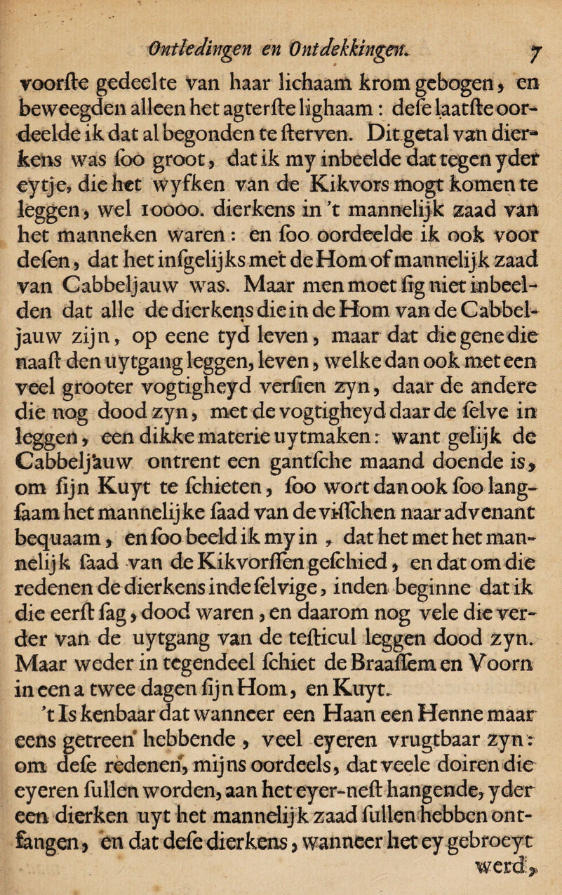 voorfte gedeelte van haar lichaam krom gebogen 5 en beweegden alleen het agterfte lighaam: dele laatfte oor¬ deelde ik dat al begonden te fterven. Dit getal van dier* kens was lbo groot, dat ik my inbedde dat tegen y def eytje, die het wyfken van de Kikvors mogt komen te leggen , wel i oooo. dierkens in 't mannelijk zaad van het manneken waren: en foo oordeelde ik ook voor van Cabbeljauw was. Maar men moet fig niet inbeel¬ den dat alle de dierkens die in de Hom van de Cabbel¬ jauw zijn, op eene tyd leven, maar dat die gene die naaft den uytgang leggen, leven, welke dan ook meteen veel grooter vogtigheyd verfien zyn, daar de andere die nog dood zyn, met de vogtigheyd daar de felve in leggen, een dikke materie uytmaken: want gelijk dé Cabbelj'auw ontrent een gantfche maand doende is, om fijn Kuyt te fchieten, foo wort dan ook foo lang- faam het mannelij ke faad van de viflehen naar advenant bequaam, en lbo beeld ik my in , dat het met het man¬ nelijk faad van de Kikvorlfèn gefchied, en dat om die redenen de dierkens inde felrige, inden beginne dat ik die eerll fag, dood waren, en daarom nog vele die ver¬ der van de uytgang van de teftieul leggen dood zyn. Maar weder in tegendeel fchiet deBraaffemen Voorn in een a twee dagen fijn Hom, en Kuyt. 't Is kenbaar dat wanneer een Haan een Henne maar eens genreen hebbende , veel eyeren vrugtbaar zyn r om defe redenen, mijns oordeels, datveele doiren die eyeren fullen worden, aan het eyer-neft hangende, yder een dierken uyt het mannelijk zaad fullen hebben ont¬ vangen , en dat defe dierkens, wanneer het ey gebroeyt