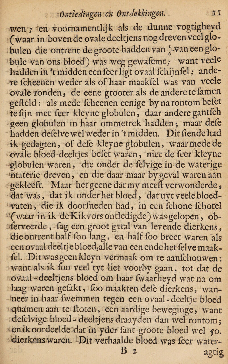 wen ; en voornamentlijk als de dunne vogtigheyd (Vaar in boven de ovale deeltjens nog dreven veel glo- buien die ontrent de groote hadden van }*van een glo- bule van ons bloed} was weg gewafemt; want veels hadden in *t midden een feer ligt ovaal fchijnfel; ande¬ re fcheenen weder als of haar maakfel was van veele ovale ronden j de eene grooter als de andere te famen gefield: als mede fcheenen eenige by narontom befet te fijn met feer kleyne globulen, daar andere gantfch geen globulen in haar ommetrek hadden * maar defè hadden defelve wel weder in ’t midden. Dit fiende had ik gedagten, of defè kleyne globulen , Waarmede de ovale bloed-deeltjes befet waren, niet de feer kleyne globulen waren, die onder de felvige in de waterige materie dreven, en die daar maar by geval waren aan gekleeft. Maar het geene dat mymeeft verwonderde * dat was, dat ik onder het bloed, dat uyt veele bloed¬ vaten, die ik doorfneden had, in een fchone fchotel (Vaar in ik de Kikvors ontledigde} was gelopen, ob- ferveérde , fag een groot getal van levende dierkens, die ontrent half foo lang, en half fbo breet waren als een ovaal deeltj e bloed,alle van een ende het felve maak* fel. Dit was geen kleyn vermaak om te aanfchouwen: want als ik foo veel tyt liet voorby gaan, tot dat de ovaal - deeltjens bloed om haar fwaarheyd wat na om laag waren gefakt, foo maakten defe dierkens, wan¬ neer in haar fwemmen tegen een ovaal-deeltje bloed quamen aan te floten, een aardige beweginge, want defelvige bloed-deeltjens draayden dan wel rontomj en ik oordeelde dat in yder fant groote bloed wel fo. dierkens waren. Dit verhaalde bloed was feer water- B 2 agtig