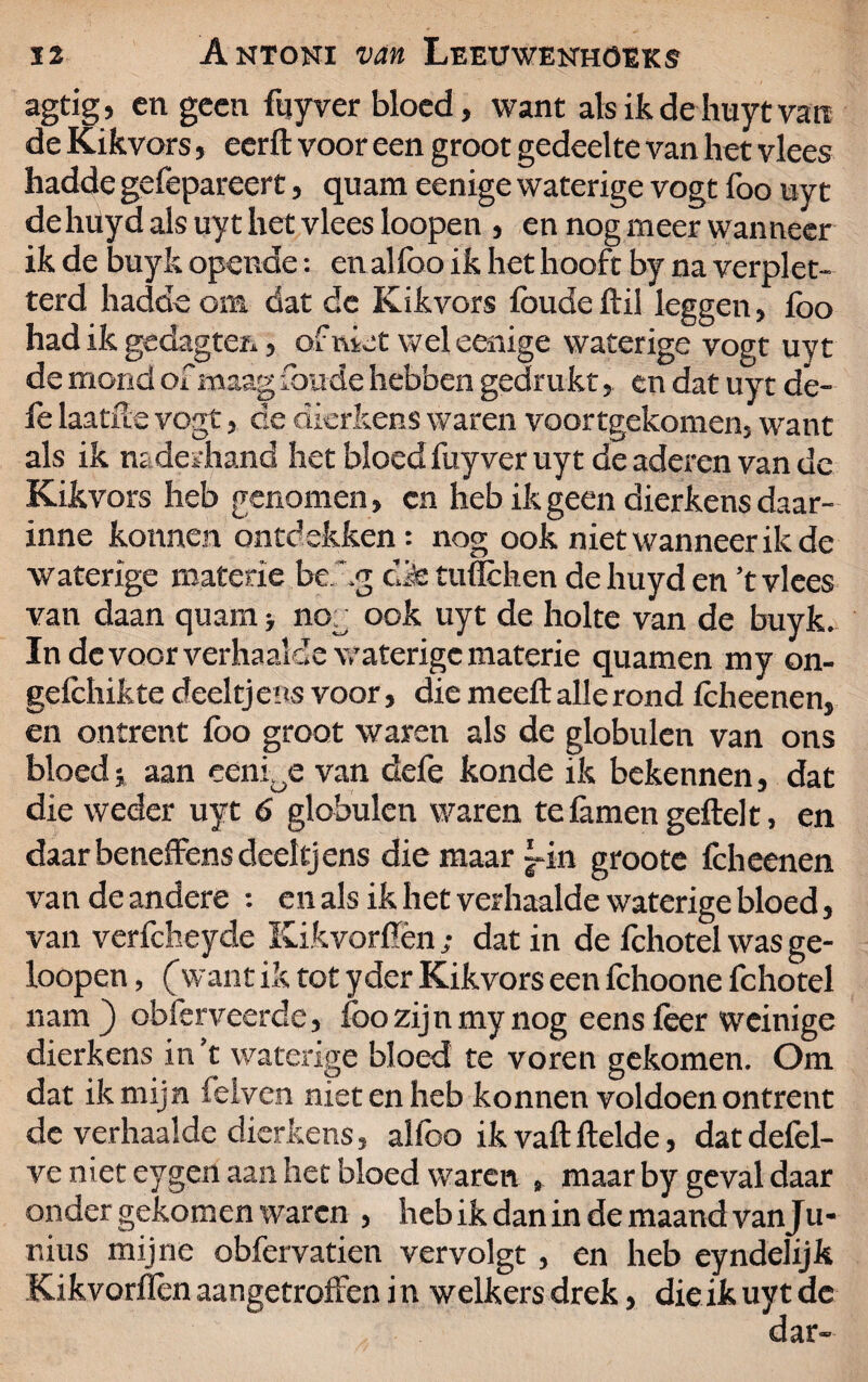 agtig, en geen fuyver bloed, want als ik de huyt van de Kikvors, eerft voor een groot gedeelte van het vlees hadde gefepareert, quam eenige waterige vogt foo uyt de hüyd als uy t het vlees loopen , en nog meer wanneer ik de buyk opende: en al lbo ik het hooft by na verplet¬ terd hadde om dat de Kikvors foude Itil leggen, fbo had ik gedagten, of niet wel eenige waterige vogt uyt de mond of maag foude hebben gedrukt, en dat uyt de- fe laatfle vogt, de dierkens waren voortgekomen, want als ik naderhand het bloed fuyver uyt de aderen van de Kikvors heb genomen, cn heb ik geen dierkens daar- inne konnen ontdekken: nog ook niet wanneer ik de waterige materie bef.g cifetuffchen dehuyden ’t vlees van daan quam > nog ook uyt de holte van de buyk. In de voor verhaalde waterige materie quamen my on- gelchikte deeltjens voor, die meelt alle rond Icheenen, en ontrent lbo groot waren als de globulen van ons bloed v aan eeni0e van defe konde ik bekennen, dat die weder uyt 6 globulen v/aren te lamen geitel t, en daarbeneffensdeeltjens die maar fin groote Icheenen van de andere : en als ik het verhaalde waterige bloed, van verfcheyde Kikvorflèn dat in de fchotel was ge- loopen, (want ik tot yder Kikvors een fchoone fchotel nam} obferveerde, foo zijn my nog eens leer weinige dierkens in’t waterige bloed te voren gekomen. Om dat ik mijn feiven niet en heb konnen voldoen ontrent de verhaalde dierkens, alfoo ik valt Helde, dat defel- ve niet eygen aan het bloed waren , maar by geval daar onder gekomen waren , heb ik dan in de maand vanJu- r.ius mijne obfervatien vervolgt, en heb eyndelijk Kikvorflen aangetroffen i n welkers drek, die ik uyt de