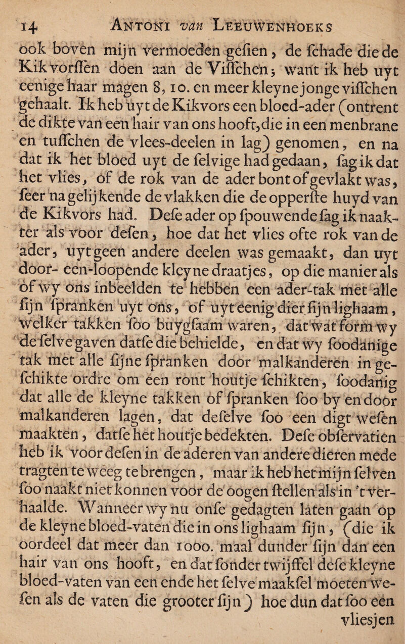 ook boven mij n vermoeden gclien , de fchade die de Kik vorflèn dóen aan de Vilfchen* want ik heb uyt eenigehaar magen 8, io. en meerkleynejongeviflchen gehaalt. Ik heb uyt de Kikvors een bloed-ader (ontrent de dikte van een hair van ons hooft,die in een menbrane en tulïchen de vlees-deelen in lag) genomen, en na dat ik het bloed uyt de felvige had gedaan, fagikdat het vlies, of de rok van de ader bont of gevlakt was, leer na gelijkende de vlakken die deopperfte huydvan de Kikvors had. Dele ader op fpou wende lag ik naak¬ ter als voor defen, hoe dat het vlies ofte rok van de ader, uyt geen andere deden was gemaakt, dan uyt door- een-loopende kleyne draatjes, op die manier als óf wy ons inbeelden te hebben een ader-tak met alle lijn fpranken uyt ons, of uyt eenig dier lij n lighaam, Welker takken lbo buygfaam waren, datwatform wy de fel ve gaven datfe die behielde, en dat wy foodanige tak met alle fijne fpranken door malkanderen inge- fdiikte ordre om een ront houtje fchikten, foodanig dat alle de kleyne takken of fpranken foo by endoor malkanderen lagen, dat defelve foö een digt wefen maakten, datfe het houtje bedekten. Defe obfèrvatien heb ik voor defen in de aderen van andere dieren mede tragten te weeg tebrengen, maar ik heb het mijn fel ven foo naakt niet konnen voor de oogen Hellen als in 't ver¬ haalde. Wanneer wy nu onfe gedagten laten gaan op de kleyne bloed-vaten die in ons lighaam lijn , (die ik oordeel dat meer dan ioöo. maal dunder lijn dan een hair van ons hooft, en dat fondertwijffel defe kleyne bloed-vaten van een endehet felvemaaklel moeten we¬ fen als de vaten die grooter lijn ) hoe dun dat foo een vliesjen