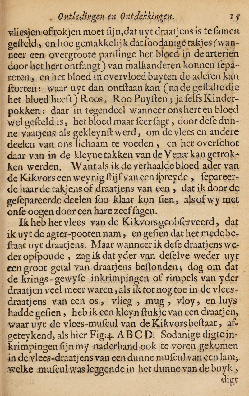 vliesjen ofrokjen moet fijn,datuyt draatjens is tefamen gefteld, en hoe gemakkelijk dat foodanige takjes ('wan¬ neer een overgroote parllinge het bloed in de arteriën door het hert ontfangy) van malkanderen konnen fepa- reren, en het bloed in overvloed buyten de aderen kan Horten: waar uyt dan ontftaan kan (jaa de geftaltedie het bloed heeft) Roos, Roo Puyftenja felfs Kinder¬ pokken: daar in tegendeel wanneer ons hert en bloed wel gefteld is, het bloed maar feer fagt, door defe dun¬ ne vaatjens als gekleynft werd, om de vlees en andere deelen van ons lichaam te voeden 3 en het overfchot daar van in de kleyne takken van de Venat kan getrok* ken werden. Want als ik de verhaalde bloed-ader van de Kikvors een weynig ftij f van een fpreyde , fepareer- de haar de takjens of draatjens van een , dat ik door de gefepareerde deelen foo klaar kon üenj als of wy met onfe oogen door een hare zeef fagen. Ik heb het vlees van de Kikvors geobferveerd, dat ik uyt de agter-pooten nam, en gefien dat het mede b e- ftaat uyt draatjens. Maar wanneer ik defe draatjens we¬ der opfpQude , zag ik dat yder van defelve weder uyt een groot getal van draatjens beftonden; dog om dat de krings-gewyfe inkrimpingen of rimpels van yder draatjen veel meer waren, als ik tot nog toe in de vlees- draatjens vaneen os, vlieg , mug , vloy, en luys hadde geiten, heb ik een kleyn ftukje van een draatjen, waar uyt de vlees-mufcul van de Kikvors beftaat, af- geteykend, als hier Fig:4- A B C D. Sodanige digte in¬ krimpingen fijn my naderhand ook te voren gekomen in de vlees-draatjens van een dunne mufcul van een lam* welke mufcul was leggende in het dunne van de buyk,