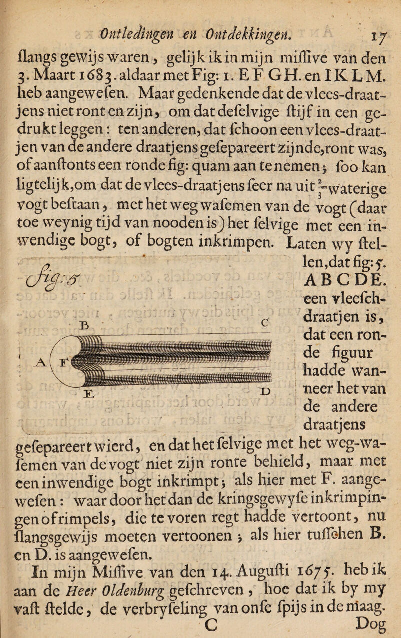 flangs gewijs waren, gelijk ik in mijn mifïïve van den 3. Maart 1683. aldaar met Fig: i- E F GH. en IK LM. heb aangewefen. Maar gedenkende dat de vlees-draat- jens niet ront en zijn , om dat defelvige flijfineen ge¬ drukt leggen: ten anderen, dat fchoon een vlees-draat- jen van deandere draatjensgefèpareert zijnde,ront was, of aanflonts een ronde fig: quam aan te nemen 5 foo kan ligtelijk,om dat de vlees-draatjens feer na uit -waterige vogt befcaan, met het weg wafemen van de vogt (daar toe weynig tijd van nooden is) het felvige met een in¬ wendige bogt, of bogten inkrimpen. Laten wy ftel- Jen,dat fïg:f. ABC DE. een vleefch- draatjen is, dat een ron¬ de figuur hadde wan¬ neer het van de andere draatjens gefepareertwierd, en dat het felvige met het weg-wa- femen van de vogt niet zijn ronfe behield, maar met een inwendige bogt inkrimpt •, als hier met F. aange¬ wefen : waar door het dan de kringsgewyfe inkrimpin¬ gen of rimpels, die te voren regt hadde vertoont, nu flangsgewijs moeten vertoonen •, als hier tuflehen B. en D. is aangewefen. In mijn Miflive van den 14. Augufti 1677. heb ik aan de Heer Oldenburg gefchreven, hoe dat ik by my vafl ftelde, de verbryfeling vanonfe fpijsindemaag. C Dog