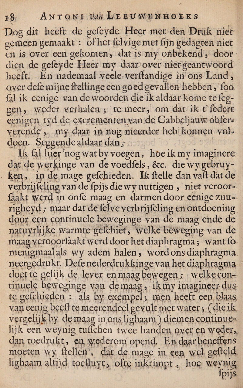 Dog dit heeft de gefeyde Heer met den Druk niet gemeen gemaakt : of het felvige met fijn gedagten niet en is over een gekomen , dat is my onbekend, door dien de gefeyde Heer my daar over niet geantwoord heeft» En nademaal veele verftandige in ons Land, over deie mijne ftellinge een goed gevallen hebben, foo fal ik eenige van de woorden die ik aldaar kome te (eg¬ gen > weder verhalen 5 te meer, om dat ik t’federt eenigen tyd de excrementen van de Cabbeljaixwobfer- verende , my daar in nog meerder heb konnen vol¬ doen. Seggendealdaar dan; Ik fal hier 'nog wat by voegen, hoe ik my imaginere dat de werjange van de voedfels, &c. die wygebruy- ken, in de mage gefehieden. Ikftelle danvaftdatde verbrijfeling van de fpijs die wy nuttigen , niet veroor- faakt werd in onfe maag en darmen door eenige zuu- righeyd / maar dat de felve verbrijfeling en ontdoening door een continuele beweginge van de maag ende de natuyrlijke warmte gefchiet, welke beweging van de maag verooprfaakt werd door het diaphragma > want fo menigmaal als wy adem halen, word ons diaphragma neergedrukt. Defenederdrukkingevan het diaphragma doet te gelijk de lever en maag bewegen; welke con¬ tinuele beweginge van de maag, ik my imagineer dus te gefehieden : als by exempel men heeft een blaas van eenig beeft te meerendeel gevult met water 5 (die ik vergelijk by de maag in ons lighaam) diemen continue- lijk een weynig tuflehen twee handen over en weder, dan toedrukt, eia ^eclerpm opend. En daarbeneffens moeten wy ft ellen , dat de mage in een wel gefteld lighaam altijd toeftuyt, ofte inkrimpt, hoe weynig