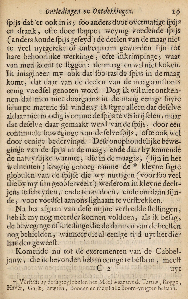fpijs dat ’er ook in is 5 foo anders door overmatige fpijs en drank , ofte door flappe 5 weynig voedende fpijs ganders koude fpijs gefeyd) de deelen van de maag niet te veel uytgerekt of onbequaam geworden fijn tot hare behoorlijke werkinge 3 ofte inkrimpingen waar van men komt te feggen: de maag en wil niet koken. Ik imagineer my ook dat foo ras de fpijs in de maag komt 5 dat daar van de deelen van de maag aanftonts eenig voedfel genoten word. Dog ik wil niet ontken¬ nen dat men niet doorgaans in de maag eenige fuyre fcharpe materie fat vinden; ik fegge alleen dat defelve aldaar niet noodig is om me de fpijs te vèrbrijfelen ; maar dat defelve daar gemaakt werd van de fpijs, dooreen continuele beweginge van defelvefpijs, ofteookwel door eenige bedervinge; Defe onophoudelijke bewe¬ ginge van de fpijs in de maag 3 ende daar by komende de natuyrlijke warmte, die in de maag is, (fijn in het welnemen) kragtig genoeg omme de * kleyne fagte globulen van de fpijfe die wy nuttigen (voor foo veel die by my fij n geobferveertj wederom in kleyne deelt¬ je ns tefcheyderi, ende te ontdoen, ende ontdaan lijn¬ de 5 voor voedfel aan ons lighaam te verftrekken. Na het afgaan van defe mijne verhaaldeftellingen, heb ik my nog meerder konnen voldoen, als ik befag, de beweginge of knedinge die de darmen van de beeften nog behielden, wanneer die al eenige tijd uyt het dier hadden geweeft. Komende nu tot de excrementen van de Cabbel- jauw, die ik bevonden heb in eenige te beftaan 3 meeft C 2 nvt . • « * * V ér (laat by de fagte globulen het Meel waar uyt de Taru w, Rogge , Havér, Garft > Erwten , Boonen en meeft alieBoom-vrugten beftaaa.
