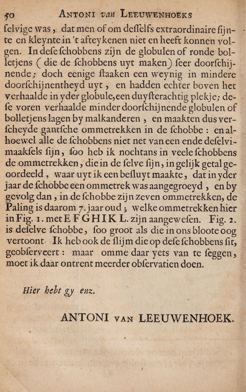 felvige was, dat men of om deffelfs extraordinaire fijn¬ te en kleynte in ’t afteykenen niet en heeft konnen vol¬ gen. In defe fchobbens zijn de globulenof ronde bol- letjens ( die de fchobbens uyt maken} feer doorfchij- nende; doch eenige ftaaken een weynig in mindere doorfchijnentheyd uyt, en hadden echter boven het verhaalde in yder globule,eenduyfterachtig plekje; de¬ fe voren verhaalde minder doorschijnendeglobulenof bolletjens lagen by malkanderen , en maakten dus ver- fcheyde gantfche ommetrekken in de fchobbe : en al¬ hoewel alle de fchobbens niet net vaneen ende defèlvi- maakfels fijn, lbo heb ik nochtans in veele fchobbens de ommetrekken, die in de felve fij n, in gelijk getal ge¬ oordeeld , waar uyt ik een befluyt maakte, dat in yder jaar de fchobbe een ommetrek was aangegroeyd , en by gevolg dan, in de fchobbe zijn zeven ommetrekken, de Paling is daarom 7. jaar oud =, welke ommetrekken hier in Fig. i. met E F G HIK L. zij n aangew efen. Fig. 2. is defèlve fchobbe, foo groot als die in ons bloote oog vertoont Ik heb ook de flij m die op defe fchobbens fit, geobfèrveert: maar omme daar yets van te léggen, moet ik daar ontrent meerder obfervatien doen. Hier helt gy enz. ANTONI van LEEUWENHOEK.