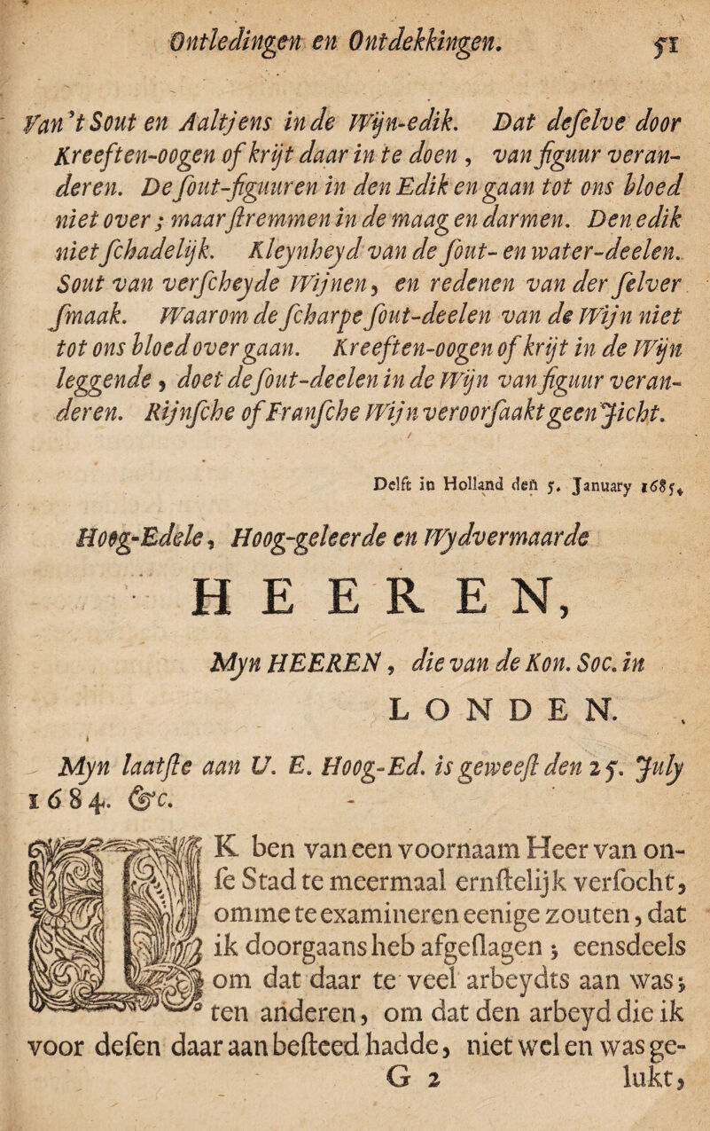 fan’tSout en Aaltjens inde Wjn-edik. Dat defelve door Kreeften-oogen of krijt daar in te doen , van figuur veran¬ deren. Defout-figuur en in den Edik en gaan tot ons bloed niet over ;maarfiremmen in de maag en darmen. Den edik nietfchadelijk. Kleynheyd van de fout- en water-deelen. Sout van verfcheyde Wijnen 5 en redenen van der felver fmaak. Waarom de fcharpe fout-deelen van de Wijn niet tot ons bloed over gaan. Kreeften-oogen of krijt in de Wijn leggende 9 doet defout-deelen in de Wijn van figuur veran¬ deren. Rijnfche of Franfche Wijn veroorfaaktgeen Jicht. Delft in Holland deA y, January i6§^ Hoeg-Edele, Hoog-geleerde en ïVydvemaarde H E E R E N, Myn HEEREN, die van de Kon. Soc. in LONDEN. Myn laat ft e aan V. E. Hoog-Ed. isgeiveeftdenzf. July 1684. (frc. K ben van een voornaam Heer van on- iè Stad te meermaal ernftelijk verfocht} omme te examineren eenige zouten, dat ik doorgaans heb afgeflagen eensdeels om dat daar te veel arbeydts aan was* ten anderen, om dat den arbeyd die ik voor defen daar aan hefteed hadde, niet wel en was ge- G 2 lukt,