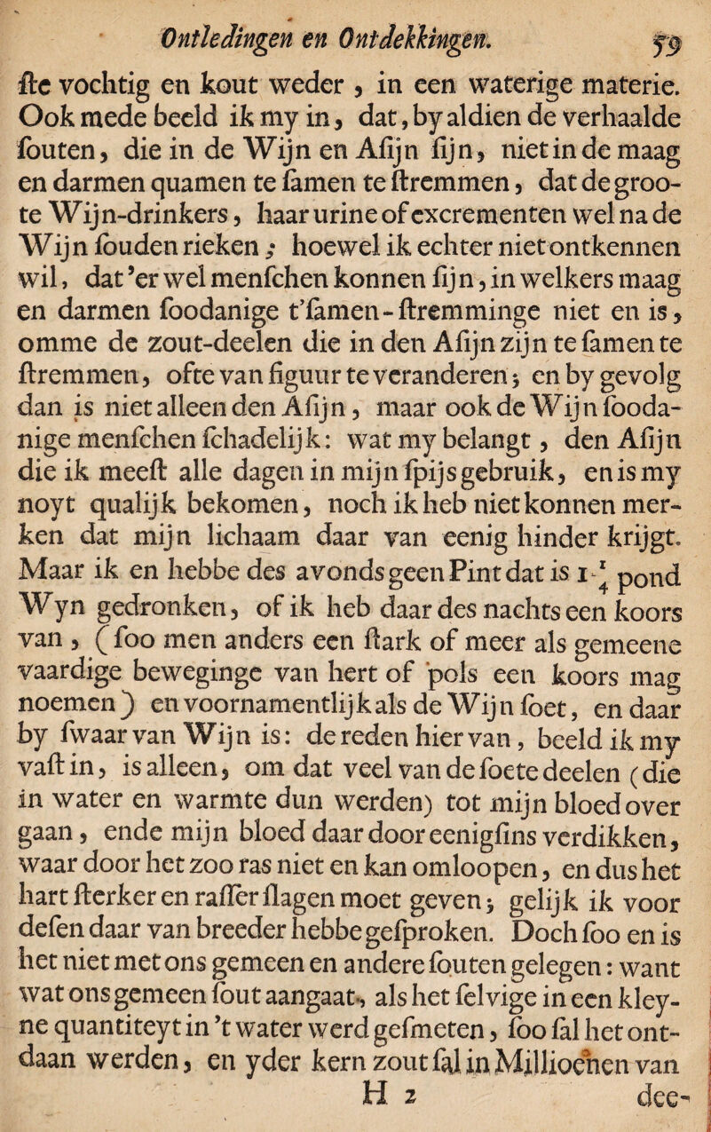 fte vochtig en kout weder , in een waterige materie. Ook mede beeld ikmyin, dat,byaldien de verhaalde fouten, die in de Wijn en Afijn fijn, niet in de maag en darmen quamen te famen te ftremmen, dat de groo- te Wijn-drinkers, haar urine of excrementen wel na de Wij n föuden rieken ,* hoewel ik echter niet ontkennen wil, dat ’er wel menfchen konnen fij n, in welkers maag en darmen foodanige t’famen-ftremminge niet en is, omme de zout-deelen die inden Afijn zijn te famen te ftremmen, ofte van figuur te veranderen} enby gevolg dan is niet alleen den Afijn, maar ook de Wijn fooda¬ nige menfchen fchadelijk; wat my belangt, den Afijn die ik meeft alle dagen in mijn fpijsgebruik, enismy noyt qualijk bekomen, noch ik heb niet konnen mer¬ ken dat mijn lichaam daar van eenig hinder krijgt. Maar ik en hebbedes avonds geen Pint dat is i-‘ pond Wyn gedronken, of ik heb daar des nachts een koors van , ( foo men anders een ftark of meer als gemeene vaardige beweginge van hert of pols een koors mag noemen ) en voornamentlij k als de Wij n foet, en daar by fwaar van Wijn is: de reden hiervan, beeld ik my vaftin, is alleen, om dat veel van defoetedeelen (die in water en warmte dun werden) tot mijn bloed over gaan, ende mijn bloed daar door eenigfins verdikken, waar door het zoo ras niet en kan omloopen, en dus het hart fterker en rafterflagen moet geven> gelijk ik voor defen daar van breeder hebbe gefproken. Doch foo en is het niet met ons gemeen en andere fouten gelegen: want wat ons gemeen fout aangaat, als het felvige in een kley- ne quantiteyt in ’t water werd gefmeten, foo lal het ont¬ daan werden, en yder kern zoutfalinMillioencn van H 3 deo