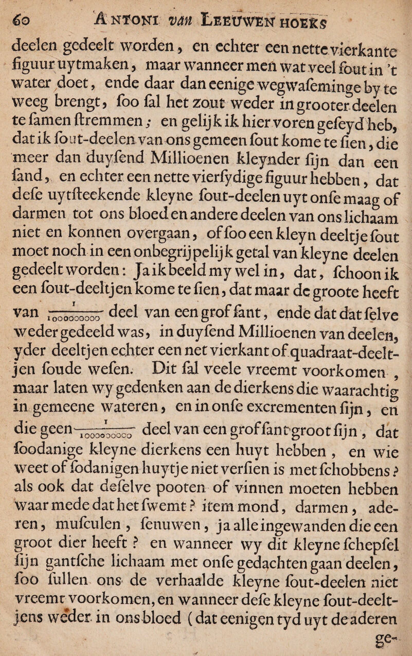 deden gedeelt worden, en echter een nette vierkante figuur uy tmaken, maar wanneer men wat veel fout in ’t water doet, ende daar dan eenige wegwafeminge by te weeg brengt, foo fol het zout weder ingrootetdeelen te famen ftremmen ,• en gelij k ik hier voren gefeyd heb, dat ik fout-deelen van ons gemeen fout kome te fien, die meer dan duyfend Millioenen kleynder fijn dan een fond, en echter een nette vierfydige figuur hebben, dat defe uytfteekende kleyne fout-deelen uyt onfe maag of darmen tot ons bloed en andere deden van ons lichaam niet en konnen overgaan, of foo een kleyn deeltje fout moet noch in een onbegrijpelijk getal van kleyne deden gedeelt worden: Jaikbeeldmy wel in, dat, fchoonik een fout-deeltjen kome te fien, dat maar dc groote heeft van —öiooöo' deel van een grof font, ende dat dat felve weder gedeeld was, in duylènd Millioenen van deelen, yder deeltj en echter een net vierkant of quadraat-deelt- jen foude wefen. Dit fol veele vreemt voorkomen , maar laten wy gedenken aan de dierkens die waarachtig in gemeene wateren, en in onfe excrementen fijn, en die geen-.ooooooocT deel van een groffont grooefijn , dat foodanige kleyne dierkens een huyt hebben , en wie weet of fodanigen huytje niet verfien is met fchobbens ? als ook dat defelve pooten of vinnen moeten hebben waar mede dat het fwemt? item mond, darmen, ade¬ ren, mufoulen , fenu wen, ja alle ingewanden die een groot dier heeft ? en wanneer wy dit kleyne fchepfel fijn gantfche lichaam met onfe gedachten gaan deelen, foo lullen ons- de verhaalde kleyne fout-deelen niet vreemt voorkomen, en wanneer defe kleyne fout-deelt- jens weder in ons bloed (dat eenigen tyd uyt de aderen ge-