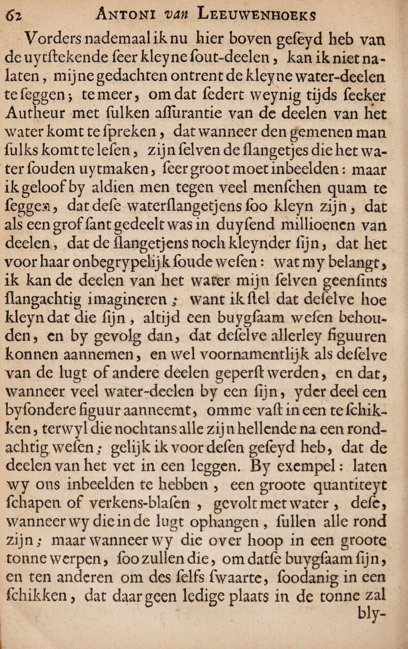 Vordersnademaaliknu hier boven gefeyd heb van de uytftekende feer kley ne fout-deelen, kan ik niet na¬ laten , mij ne gedachten ontrent de kley ne water-deelen tefeggen; temeer, omdat lèdert weynig tijds feeker Autheur met fuiken aflurantie van de deelen van het water komt te fpreken, dat wanneer den gemenen man fulks komt te lefen, zijn felven de flangetjes die het wa¬ ter fouden uytmaken, feer groot moet inbeelden: maar ik geloof by aldien men tegen veel menfchen quam te fegge®, dat dele waterflangetjens foo kleyn zijn, dat als een grof lant gedeelt was in duyfend millioenen van deelen, dat de flangetjens nochkleynder lijn, dat het voor haar onbegrypelij k foude wefen: wat my belangt, ik kan de deelen van het water mijn lèlven geenlints flangachtig imagineren ; want ik Hel dat defelve hoe kleyn dat die fijn , altijd een buyglaam wefen behou¬ den, cn by gevolg dan, dat delèlve allerley figuuren konnen aannemen, en wel voornamentlijk als delèlve van de lugt of andere deelen geperft werden, en dat, wanneer veel water-deelen by een fijn, ydcr deel een byfondere figuur aanneemt, omme vaft in een telchik- ken, terwyl die nochtans alle zij n hellende na een rond¬ achtig wefen ; gelijk ik voor defen gelèyd heb, dat de deelen van het vet in een leggen. By exempel: laten wy ons inbeelden te hebben , een groote quantiteyt fchapen of verkens-blalèn , gevolt met water , dele, wanneer wy die in de lugt ophangen , fullen alle rond zijn; maar wanneer wy die over hoop in een groote tonne werpen, lbo zullen die, om datlè buygfaam fijn, en ten anderen om des lèlfs fwaarte, löodanig in een fchikken, dat daar geen ledige plaats in de tonne zal