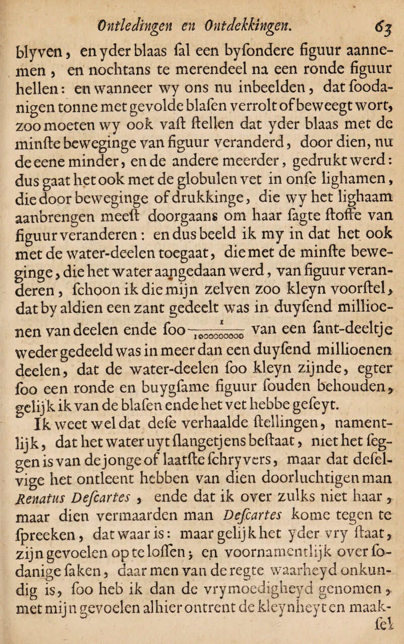 blyven, en yder blaas lal een byfondere figuur aanne¬ men , en nochtans te merendeel na een ronde figuur hellen: en wanneer wy ons nu inbeelden, dat fooda- nigen tonne met gevolde blafen verrolt of beweegt wort, zoomoeten wy ook vaft ftellen dat yder blaas met de minfte bcweginge van figuur veranderd, door dien, nu de eene minder, en de andere meerder, gedrukt werd: dus gaat het ook met de globulen vet in onlè lighamen, die door beweginge of drukkinge, die wy het lighaam aanbrengen meeft doorgaans om haar fagte ftoffe van figuur veranderen: en dus beeld ik my in dat het ook met de water-deelen toegaat, die met de minfte bewe¬ ginge > die het water aangedaan werd, van figuur veran¬ deren, fchoonikdiemijn zelven zoo kleyn voorftcl, dat by aldien een zant gedeelt was in duyfend millioe- nen van deden ende foovan een fant-deeltje weder gedeeld was in meer dan een duyfend millioenen deelen, dat de water-deelen foo kleyn zijnde, egter foo een ronde en buygfame figuur fouden behouden» gelij k ik van de blafen ende het vet hebbe gefeyt. Ik weet wel dat defe verhaalde Hellingen, nament- lijk, dat het water uytflangetjensbeftaat, met het leg¬ gen is van de jonge of laatfte fchry vers, maar dat defel- vige het ontleent hebben van dien doorluchtigen man Renatus Defcartes , ende dat ik over zulks niet haar, maar dien vermaarden man Defcartes kome tegen te fpreeken, dat waar is: maar gelijk het yder vry Haat» zijn gevoelen op te lolfen> en voornamentlijk over fo- danige fa ken, daar men van de regte waarheyd onkun¬ dig is, f met mijn ) heb ik dan de vrymoedigneyd genomen,, evoelen alhier ontrent de kleynhey ten maak¬ te’