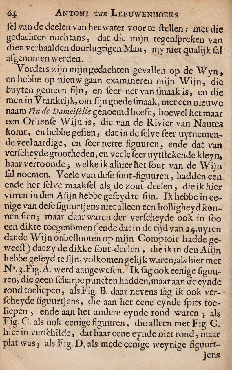 fel van de deden van het water voor te ftellen .• met die gedachten nochtans, dat dit mijn tegenfpreken van dien verhaalden doorlugtigen Man, my niet qualij k fal afgenomen werden. Vorders zijn mijn gedachten gevallen op de Wyn, en hebbe op nieuw gaan examineren mijn Wijn, die buyten gemeen fijn, en feer net van finaak is, en die men in Vrankrij k, om fijn goede finaak, met een nieuwe naam Vin de Damoifelle genoemd heeft , hoewel het maar een Orlienfe Wijn is, die van de Rivier van Nantes komt, en hebbe gefien, dat in de felve leer uytnemen- de veel aardige, en feer nette figuuren, ende dat van verfcheyde grootheden, en veele feer uytftekende kleyn, haar vertoonde j welke ik alhier het fout van de Wijn ld noemen. Veele van defe fbut-figuuren, hadden een ende het fclve maakfel als. de zout-deelen, die ik hier voren in den Afijn hebbe géfeyd te fijn. Ik hebbe in ee- nige van defefiguurtjens niet alleen een holligheyd ken¬ nen fien} maar daar waren der verfcheyde ook in foo een dikte toegenomen (ende dat in de tijd van 24-uyren dat de Wij n onbeflooten op mijn Comptoir haddege- weeft} datzy de dikke fout-deelen, die ik in den Afijn hebbe gefeyd te fijn, volkomen gelijk waren,-als hier met N°.3.Fig.A. werd aangewefen. Ik fagookeenige figuu¬ ren, die geen fcharpe punften hadden,maar aan de eynde rond toeliepen, alsFig. B. daarnevens fag ik ook ver- feheyde figuurtjens, die aan het eene eynde fpits toe¬ liepen , ende aan het andere eynde rond waren ; als Fig. C. als ook eenige figuuren, die alleen met Fig. C. hier in verfehilde, dat haar eene eynde niet rond, maar plat was} als Fig. D. als mede eenige weynige figuurt-
