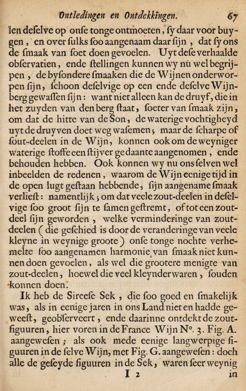 len defelve op onfe tonge ontmoeten, fy daar voor buy- gen , en over fulks foo aangenaam daar fijn , dat fy ons de fmaak van foet doen gevoelen. Uytdefe verhaalde obfervatien, ende flellingen kunnen wy nn wel begrij¬ pen 5 de byfondere fmaaken die de W ijnen onder wor¬ pen lijn, fchoon delelvige op een ende defelve Wijn- berg ge waffen lij n: want niet alleen kan de druy f, die in het zuyden van den berg Haat, foeter van fmaak zijn, om dat de hitte van deSon, de waterige vochtigheyd uyt de druy ven doet weg wafemen $ maar de Icharpe of fbut-deelen in de Wijn, konnen ookomdeweynigef waterige ftoffe een ftij ver ge daante aangenomen , ende behouden hebben. Ook konnen wy nu ons fel ven wel inbeelden de redenen, waarom de Wijn eenige tijd in de open lugtgeftaan hebbende , fijn aangename fmaak verlieft: namentlij k 3 om dat veele zou t-deelen in defèl- vige foo groot fijn te famen geftremt, oftoteenzout- deel fijn geworden , welke verminderinge van zout- deelen ( die gefchied is door de veranderinge van veele kleyne in weynige groote) onle tonge noch te verhe¬ melte foo aangenamen harmonie van fmaak niet kun¬ nen doen gevoelen , als wel die grootere menigte van zout-deelen, hoewel die veel kleynder waren , fouden •konnen doen. Ik heb de Sireefe Sek , die foo goed en fmakelijk was, als in eenige jaren in ons Land niet en hadde ge- weeft, geobferveert, ende daarinne ontdekt de zout- figuuren, hier vorenindeFrance WijnN0. 3. Fig. A. aangewefen; als ook mede eenige langwerpige fi- guuren in de felve Wijn, met Fig. G. aangewefen: doch alle de gefeyde figuuren in de Sek, waren feerweynig