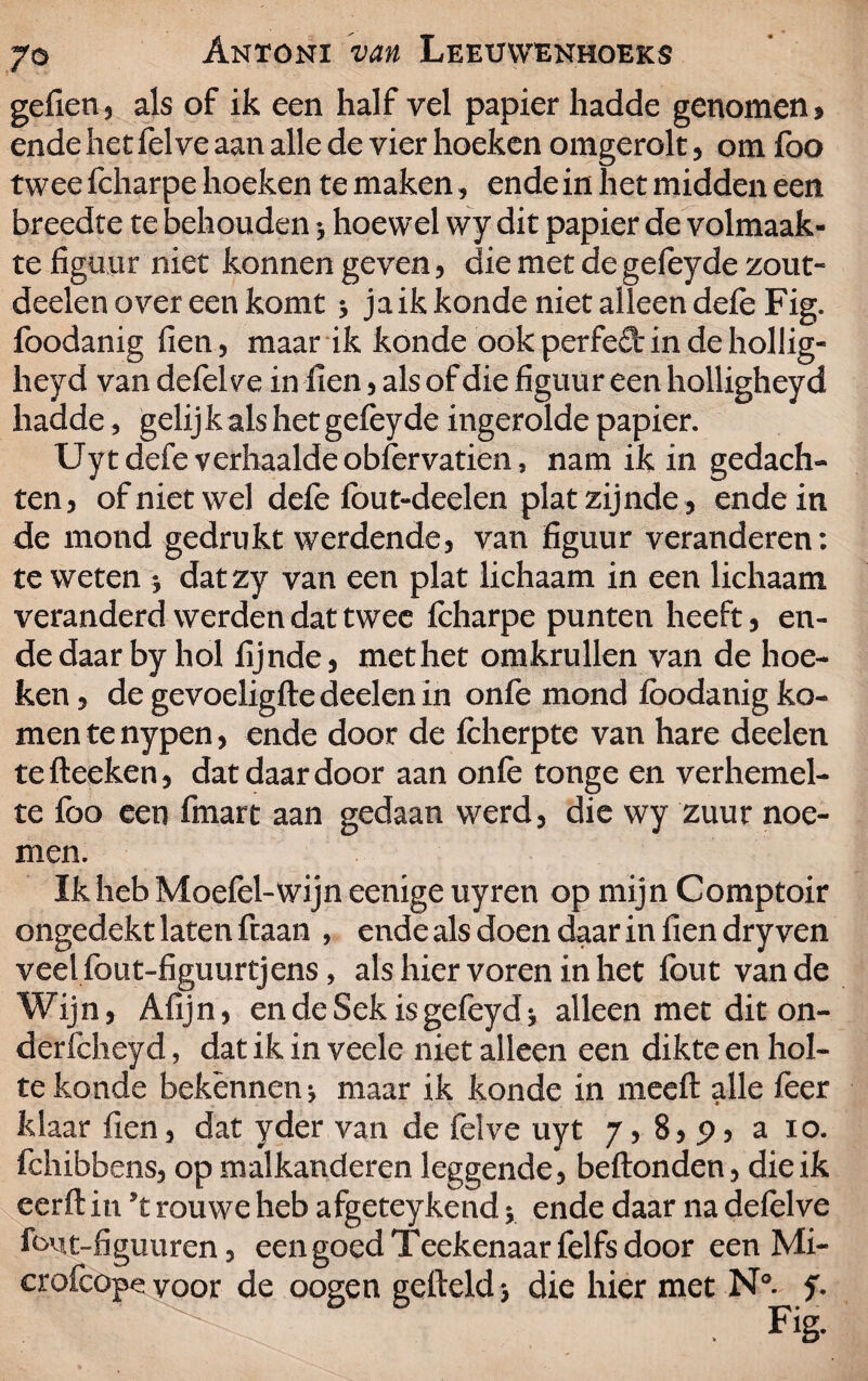 gefien, als of ik een half vel papier hadde genomen > ende het fel ve aan alle de vier hoeken omgerolt, om foo twee fcharpe hoeken te maken, ende in het midden een breedte te behouden hoewel wy dit papier de volmaak¬ te figuur niet konnen geven, die met de gefeyde zout- deelen over een komt > jaik konde niet alleen defe Fig. foodanig fien, maar ik konde ook perfeft in de hollig- heyd van defelve in fien, als of die figuur een holligheyd hadde, gelij k als het gefeyde ingerolde papier. Uy t defe verhaalde obfervatien, nam ik in gedach¬ ten, of niet wel defe fout-deelen plat zijnde, ende in de mond gedrukt werdende, van figuur veranderen: te weten j dat zy van een plat lichaam in een lichaam veranderd werden dat twee fcharpe punten heeft, en¬ de daar by hol fijnde, met het omkrullen van de hoe¬ ken, degevoeligftedeelenin onfe mond foodanig ko¬ men te nypen, ende door de fcherpte van hare deelen tefteeken, dat daar door aan onfe tonge en verhemel¬ te foo een fmart aan gedaan werd, die wy zuur noe¬ men. Ik heb Moefel-wijn eenige uyren op mijn Comptoir ongedekt laten ftaan , ende als doen daar in fien dry ven veelfout-figuurtjens, als hier voren in het fout van de Wijn, Afijn, en de Sek is gefeyd; alleen met dit on- derfeheyd, dat ik in veele niet alleen een dikte en hol¬ te konde bekennen; maar ik konde in meeft alle feer klaar fien, dat yder van de felve uyt 7, 8, 9, a 10. fchibbens, op mal kanderen leggende, beftonden, die ik eerft in ’t rouwe heb afgeteykend; ende daar na defelve fout-figuuren, een goed Teekenaarfelfs door een Mi- crofcope voor de oogen gefielddie hier met N°- y.