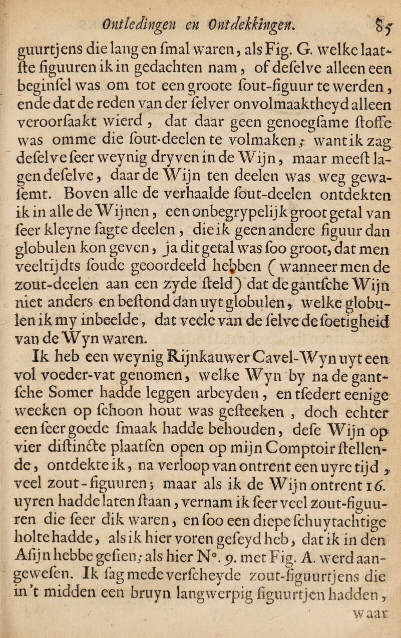 guurtjens die lang en final waren, alsFig. G. welke laat- fte figuuren ik in gedachten nam, of defelve alleen een beginfel was om tot een groote fout-figuur te werden, ende dat de reden van der felver onvolmaaktheyd alleen veroorfaakt wierd , dat daar geen genoegfame ftoffe was omme die fout-deden te volmaken,- wantik zag defelve feer weynig dry ven in de W ij n, maar meeft la¬ gen defelve, daar de Wijn ten deelen was weg gevva- femt. Boven alle de verhaalde fout-deelen ontdekten ik in alle de Wijnen, een onbegrypelijk groot getal van feer kleyne fagte deelen, die ik geen andere figuur dan globulen kon geven, ja dit getal was foo groot, dat men veeltij dts foude geoordeeld hebben ( wanneer men dc zout-deelen aan een zyde ftcldj dat degantfche Wijn niet anders en beftond dan uyt globulen» welke globu¬ len ik my inbeelde, dat veele van de felve de foetigheid van de Wyn waren. Ik heb een weynig Rijnkauwer Gavel-Wyn uyt een vol voeder-vat genomen, welke Wyn by na degant¬ fche Somer hadde leggen arbeyden, en tfedert eenige weeken op fchoon hout was gefteeken , doch echter een feer goede finaak hadde behouden, defe Wijn op vier diftincfe plaatfen open op mijn Comptoir Hellen¬ de, ontdekteik, na verloop van ontrent een uyre tijd , veel zout-figuuren; maar als ik de Wijn ontrent 16. uyren hadde laten Haan, vernam ik leer veel zout-figuu- ren die feer dik waren, en foo een diepe fchuytachtige holte hadde, als ik hier voren gefeyd heb, dat ik in den Afijn hebbe gefien; als hier N°. 9. met Fig. A. werd aan- gewefen. Ik fag medeverfcheyde zout-figuurtjens die in’t midden een bruyn langwerpigfiguurtjenhadden, waar