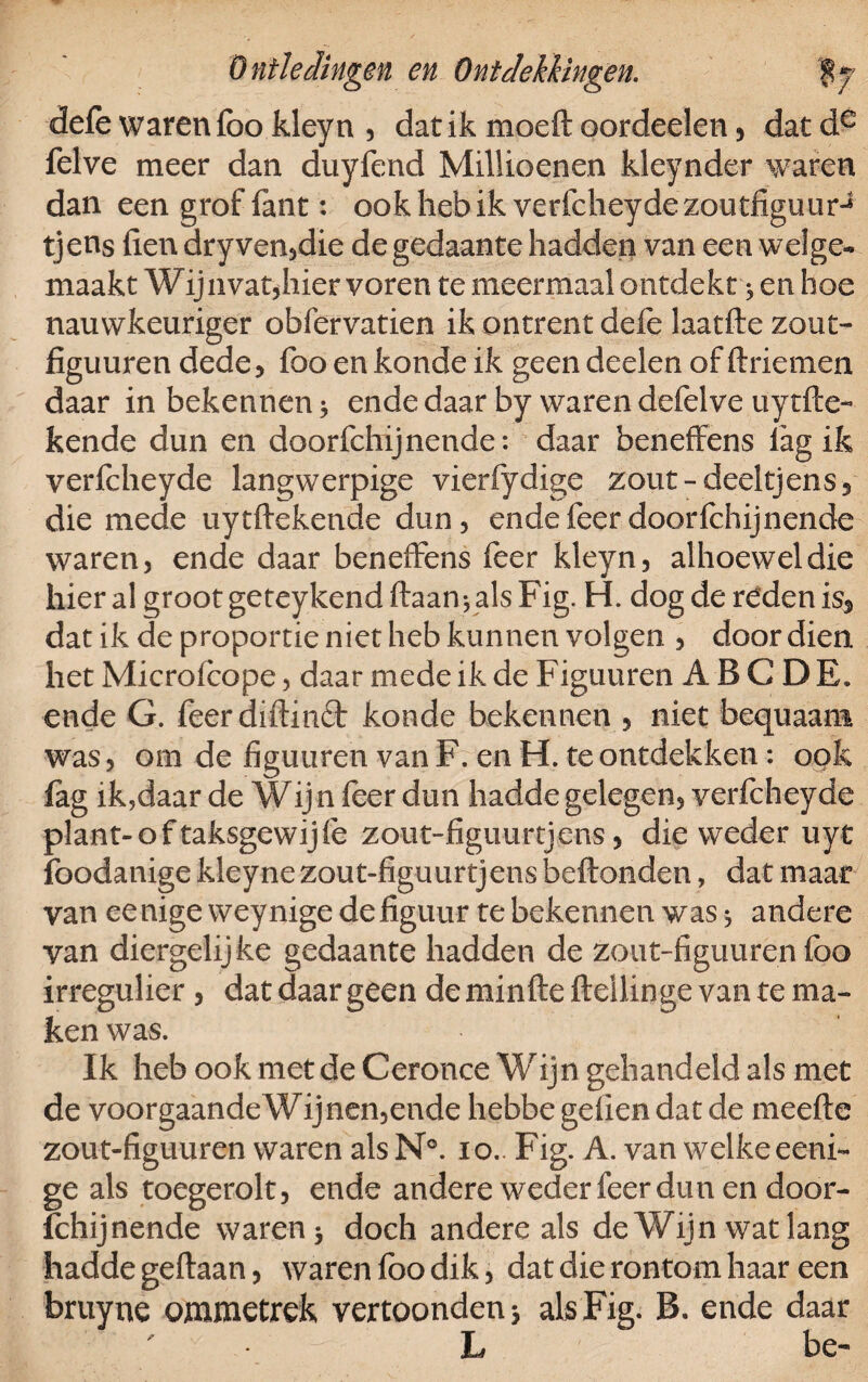 defe waren foo kleyn , dat ik moeft oordeelen, datde felve meer dan duyfend Millioenen kleynder waren dan een grof fant: ook heb ik verfcheyde zoutfiguurJ tjens fien dry ven,die de gedaante hadden van een welge¬ maakt Wijn vanhier voren te meermaal ontdekt * en hoe nauwkeuriger obfervatien ik ontrent dele laatfte zout- figuuren dede, foo en konde ik geen deden of ftriemen daar in bekennen 3 endedaar by warendefelve uytfte- kende dun en doorfchijnende: daar beneffens lag ik verfcheyde langwerpige vierfydige zout -deel tjens 3 die mede uytftekende dun, ende feer doorfchijnende waren, ende daar beneffens feer kleyn, alhoewel die hier al groot geteykend ftaan* als Fig. H. dog de rdden is5 dat ik de proportie niet heb kunnen volgen , door dien het Micro fcope, daar mede ik de Figuuren ABC DE. ende G. feerdiftinct konde bekennen , niet bequaam was, om de figuuren van F. en H. te ontdekken: ook fag ik,daar de Wij n feer dun hadde gelegen, verfcheyde plant-oftaksgewijfe zout-figuurtjens, die weder uyt foodanige kleyne zout-figuurtjens beftonden, dat maar van eenige weynige de figuur te bekennen was > andere van diergelijke gedaante hadden de zout-figuuren foo irregulier , dat daar geen deminfte ftellinge van te ma¬ ken was. Ik heb ook met de Ceronce Wijn gehandeld als met de voor gaande Wijnen,ende hebbe geilen dat de meefte zout-figuuren waren als N°. io.. Fig. A. van welke eeni¬ ge als toegerolt, ende andere weder feer dun en door¬ fchijnende waren 3 doch andere als de Wijn wat lang hadde geftaan, waren foo dik, dat die rontom haar een bruyne ommetrek vertoonden 3 als Fig. B. ende daar L be-