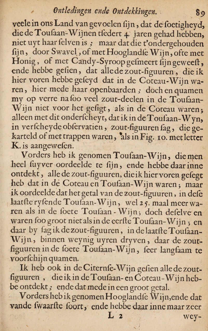 veelein ons Land van gevoelen fijn, dat de foetigheyd, die de Toufaan-Wijnen tfedert 4 jaren gehad hebben, niet uy t haar felven is ; maar dat die t’ondergehouden fij n, door Swavel, of met Hooglandlè Wijn, ofte met Honig, of met Candy-Syroopgefineert fijngeweeft, ende hebbe gefien, dat alledezout-figuuren, die ik hier voren hebbe gefeyd dat in de Coteau-Wijn wa¬ ren , hier mede haar openbaarden ; doch en quamen. my op verre nafoo veel zout-deelen in de Toufaan- Wijn niet voor het gefigt, als in de Coteau waren; alleen met dit onderfcheyt, dat ik in de Toufaan-Wyn, in verfcheydeobfervatien, zout-figuurenfag, diege- karteld of met trappen waren, ’alsinFig. io.metletter K . is aangewelem Vorders heb ik genomen Toufaan-Wijn, die men heel fuyver oordeelde te lijn, ende hebbe daarinne ontdekt, alle de zout-figuuren, die ik hier voren gefegt heb dat in de Coteau en Toulaan-Wijn waren 3 maar ik oordeelde dat het getal van de zout-figuuren, in dele laatfte rylende Xou(aan-Wijn, wel 2 y. maal meer wa¬ ren als in de foete Toufaan - Wijn> doch defelve en waren foo groot niet als in de eerlte Toufaan-Wij n 3 en daar by lag ik de zout-figuuren, in de laatfte Toulaan- Wijn, binnen weynig uyren dryven , daar de zout- figuuren in de foete Toufaan-Wijn, feer langfaam te voorfchij n quamen. Ik heb ook in deCiternfe-Wijn gefien alledezout- figuuren , die ik in de Toufaan- en Coteau-Wijn heb¬ be ontdekt/ ende dat mede in een groot getal. Vorders heb ik genomen Hooglandle Wijn,ende dat vande fwaarfte foort , ende hebbe daar inne maar zeer L 2 wey- V