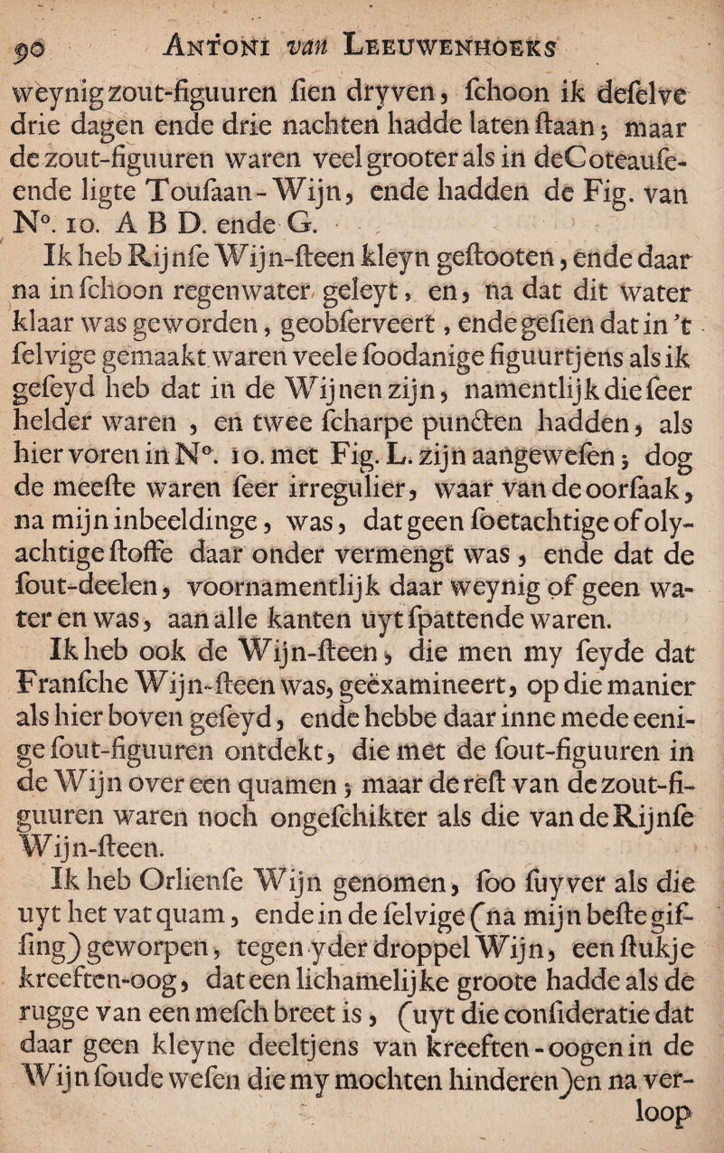 wèynigzout-figuuren fien dry ven, fchoon ik defelve drie dagen ende drie nachten hadde latenftaan* maar dezout-figuiiren waren veel grooter als in deCoteaufe- ende ligte Toufaan-Wijn, ende hadden de Fig. van N°. io. ABD. ende G. • • ; Ik heb Rij n fe Wijn-fteen kleyn geftooten, ende daar na in fchoon regenwater geleyt, en, na dat dit water klaar was geworden, geobferveerfc, endegefien dat in ’t felvige gemaakt waren veele foodanige figuurtjens als ik gefeyd heb dat in de Wijnen zijn, namentlijkdiefeer helder waren , en twee fcharpe punëten hadden, als hier voren in N°. io. met Fig. L. zijn aangewefenj dog de meefte waren feer irregulier, waar van deoorfaak, na mij n inbeeldinge, was, dat geen foetachtige of oly- achtige ftoffe daar onder vermengt was , ende dat de fout-deelen, voornamentlijk daar weynig of geen wa¬ ter en was, aan alle kanten uyt fpattende waren. Ik heb ook de Wijn-ftecn, die men my feyde dat Franfche Wijmfteen was, geëxamineert, op die manier als hier boven gefeyd, ende hebbe daar inne mede eeni- ge fout-figuuren ontdekt, die met de fout-figuuren in de Wijn over een quamen 5 maar de reft van de zout-fï- gimren waren noch ongefchikter als die vandeRijnfe Wij n-fteen. Ik heb Orlienfe Wijn genomen, foo fuyver als die uyt het vatquam, ende in de felvige (na mijn befte gift fing) geworpen> tegen yder droppel Wijn, een ftukje kreeften-oog, dat een lichamelijke groote hadde als de rugge van een mefch breet is, (uyt die confideratie dat daar geen kleyne deeltjens van kreeften-oogenin de Wij n foude wefen die my mochten hinderenden na ver-