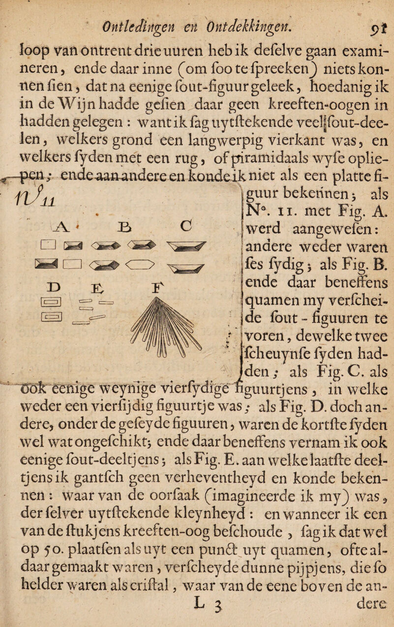 loop van ontrent drie uuren heb ik defelve gaan exami¬ neren , ende daar inne (om foo te fpreeken) niets kon- nen Hen , dat na eenige fout-figuur geleek 5 hoedanig ik in de Wijnhadde gefien daar geen kreeften-oogen in hadden gelegen : wantikfaguytftekende veel|fout~dee- len, welkers grond een langwerpig vierkant was, en welkers fyden met een rug , of piramidaals wyfe oplie¬ pen; endeaanandereen kondeikniet als een platte fi¬ guur bekennen 3 als N°. 11. met Fig. A. werd aangewefen: andere weder waren fes fydig 5 als Fig. B. ende daar beneffens quamen my verfchei- de fout - figuuren te voren, dewelke twee fcheuynfe fyden had- Jden ; als Fig. C. als Uök eenige weyriTge vierfydigë nguurtjens , in welke weder een vierfijdig figuurtje was ; als Fig. D. doch an¬ dere, onder de gefeyde figuuren, waren de kortfte fyden wel wat ongefchikt, ende daar beneffens vernam ik ook eenige fout-deeltjens 5 als Fig. E. aan welke laatfte deel- tjensik gantfeh geen verheventheyd en konde beken¬ nen : waar van de oorfaak (imagineerde ik my} was 9 der felver uytftekende kleynheyd : en wanneer ik een vandeftukjenskreeften-oogbefchoude , fagikdatwel op 50. plaatfèn als uy t een punft uyt quamen, ofte al¬ daar gemaakt waren , verfcheyde dunne pijpjens, diefo helder waren als criftal, waar van de eene boven de au- L j dere ft/ * A * li □ b <sa> < “ CD D E, C I'
