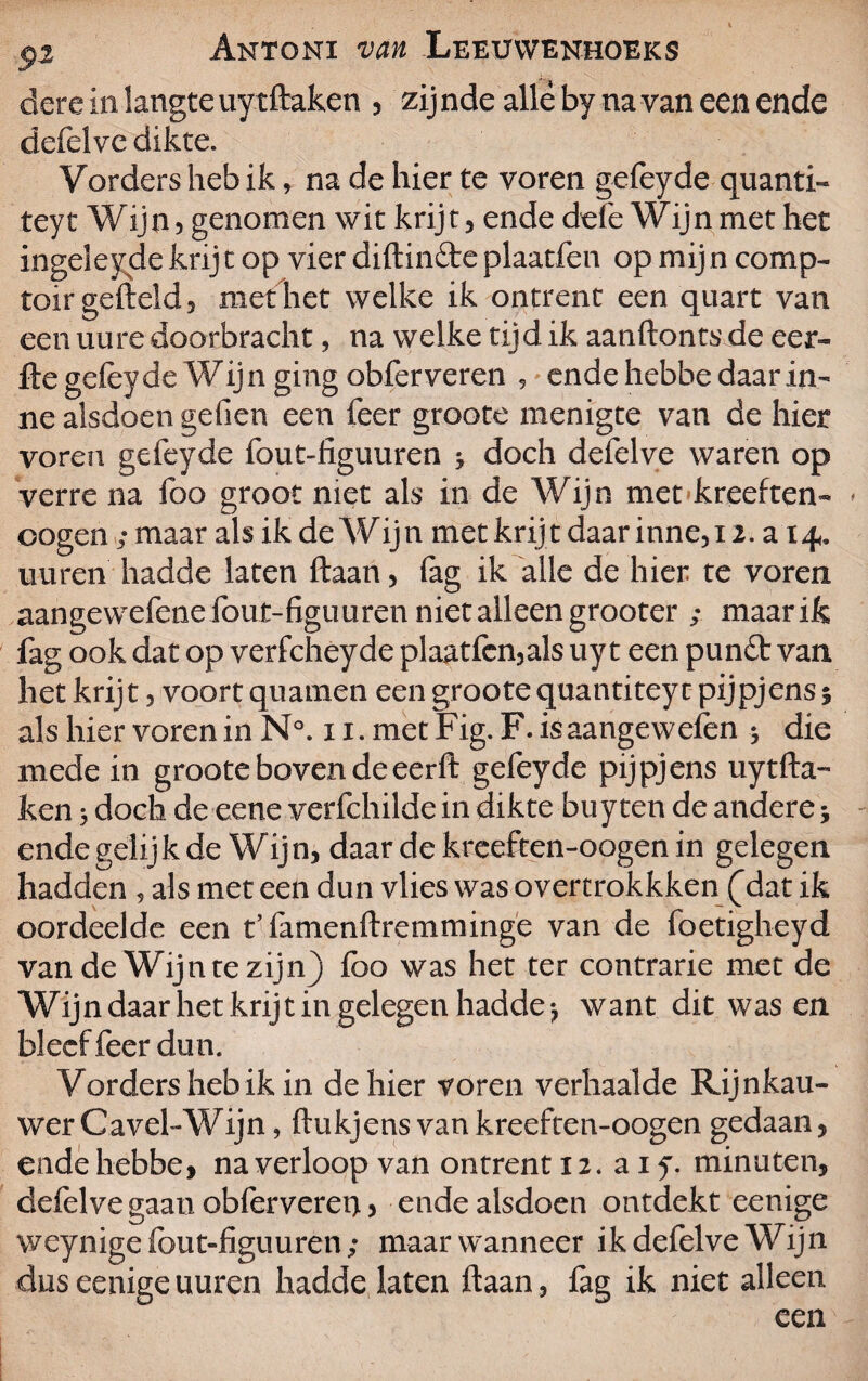 dere in langteuytftaken , zijnde allé by na van een ende defelve dikte. Yorders heb ik, na de hier te voren gefeyde quanti- teyt Wijn, genomen wit krijt , ende dele Wijn met het ingeleydekrijt op vier diftin&eplaatfen op mijn comp- toir gefield, met het welke ik ontrent een quart van een uure doorbracht, na welke tijd ik aanfton ts de eer- fte gefeyde Wijn ging obferveren , ende hebbe daarin- ne alsdoen gefien een feer groote menigte van de hier voren gefeyde fout-figuuren j doch defelve waren op verre na foo groot niet als in de Wijn met kreeften- * oogen; maar als ik de Wijn met krijt daar inne,i i. a 14» uuren hadde laten ftaan, fag ik alle de hier te voren aangewefene fout-figuuren niet alleen grooter ; maar ik fag ook dat op verfcheyde plaatfcn,als uy t een pun£t van het krijt, voort quamen een groote quantiteyt pijpjens; als hier voren in N°. 11. met Fig. F. isaangewefen * die mede in groote boven deeerft gefeyde pijpjens uytfta- ken 5 doch de eene verfchilde in dikte buy ten de andere; ende gelijk de Wijn, daar de kreeften-oogen in gelegen hadden , als met een dun vlies was overtrokkken (^dat ik oordeelde een t’famenftremminge van de foetigheyd van de Wijn te zijn) foo was het ter contrarie met de Wijn daar het krijt in gelegen hadde*, want dit was en bleef feer dun. Vordersheb ikin de hier voren verhaalde Rijnkau- wer Cavel-Wijn, ftukjens van kreeften-oogen gedaan, ende hebbe, na verloop van ontrent 12. ai 5. minuten, defelve gaan obferverei), ende alsdoen ontdekt eenige weynige fout-figuuren; maar wanneer ik defelve Wijn dus eenige uuren hadde laten ftaan , fag ik niet alleen een