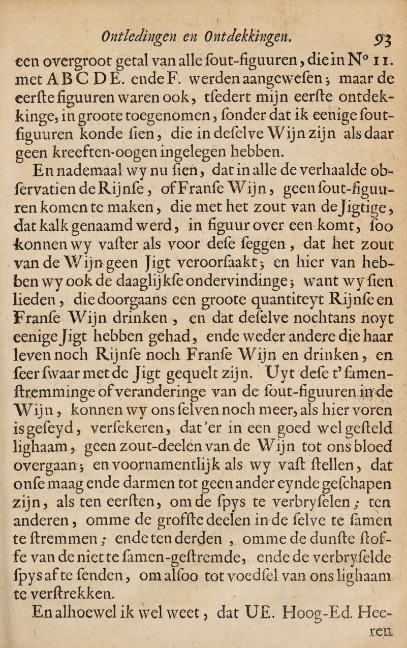 Ontledingen en Ontdekkingen. 5)3 een overgroot getal van alle fout-figuuren, die in N° 11. met A B C D E. ende F. werden aangewefen, maar de eerfte figuuren waren ook, tfedert mijn eerfte ontdek- kinge, in groote toegenomen , fonder dat ik eenige fout- figuuren konde fien, die in defelve Wijn zijn als daar geen kreeften-oogen ingelegen hebben. En nadeaxaal wy nu fien, dat in alle de verhaalde ob^ fervatiendeRijnfe, ofFranfe Wijn, geenfout-figuu- ren komen te maken, die met het zout van dejigtige, dat kalk genaamd werd, in figuur over een komt, foo tonnen wy vafter als voor defe feggen, dat het zout van de Wijn geen Jigt veroorfaakt^ en hier van heb¬ ben wy ook de daaghjkfe ondervindingen want wy fien lieden, die doorgaans een groote quantiteyt Rijnfeen Franfe Wijn drinken , en dat defelve nochtans noyt eenige Jigt hebben gehad, ende weder andere die haar leven noch Rijnfe noch Franfe Wijn en drinken, en feerfwaarmetde Jigt gequeltzijn. Uyt defe t’famen- ftremminge of veranderinge van de fout-figuuren iq de Wijn, konnen wy ons felven noch meer, als hier voren isgefeyd, verfekeren, dat’er in een goed wel gefield lighaam, geenzout-deelenvande Wijn tot ons bloed overgaan* en voornamentlijk als wy vaft ftellen, dat onfe maag ende darmen tot geen ander eynde gefchapen zijn, als ten eerften, om de fpys te verbryfelen; ten anderen, omme de grofftedeelen inde felve te famen teftremmen; ende ten derden , ommededunfte fiof- fe vandeniettefemen-geftremde, ende de verbryfelde fpys af te fenden, om alfoo tot voedfel van ons lighaam te verftrekken. En alhoewel ik wel weet, dat UE. Hoog-Ed. Hee- ren.