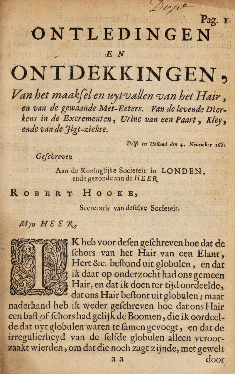 : ; Pag. r ONTLEDINGEN E N ONTDEKKINGEN, Van het maakjel en ujtv allen <van het Hair 3 en van de gewaande Met-Eeters. Van de levende Dier- kens in de Excrementen, Urine van een Paart, Kleyt ende van de Jigt-ziekte. Delft in den 4» Novenihtr i6§s Gefchreven Aan de Konïnglijke Sociereir in LONDEN, ende gezonde aan deHEEJ^ \ • ' • • • • • » * Rob e r. t H o o k e, Secrecaris vandefelve Sociëteit» My n H £ S K heb voor defen gefchreven hoe dat dé fchors van het Hair van een Elant, Hert &c. beftond uit globulen, en dat ik daar op onderzocht had ons gemeen Hair, en dat ik doen ter tijd oordeelde, dat ons Hair beftont uit globulen; maar naderhand heb ik weder gefchreven hoe dat ons Hair een baft of fchors had gelijk de Boomen, die ik oordeel¬ de dat uyt globulen waren te famen gevoegt, en dat de irregulierheyd van de felfde globulen alleen veroor¬ zaakt wierden, om dat die noch zagt zijnde, met gewelt a a door