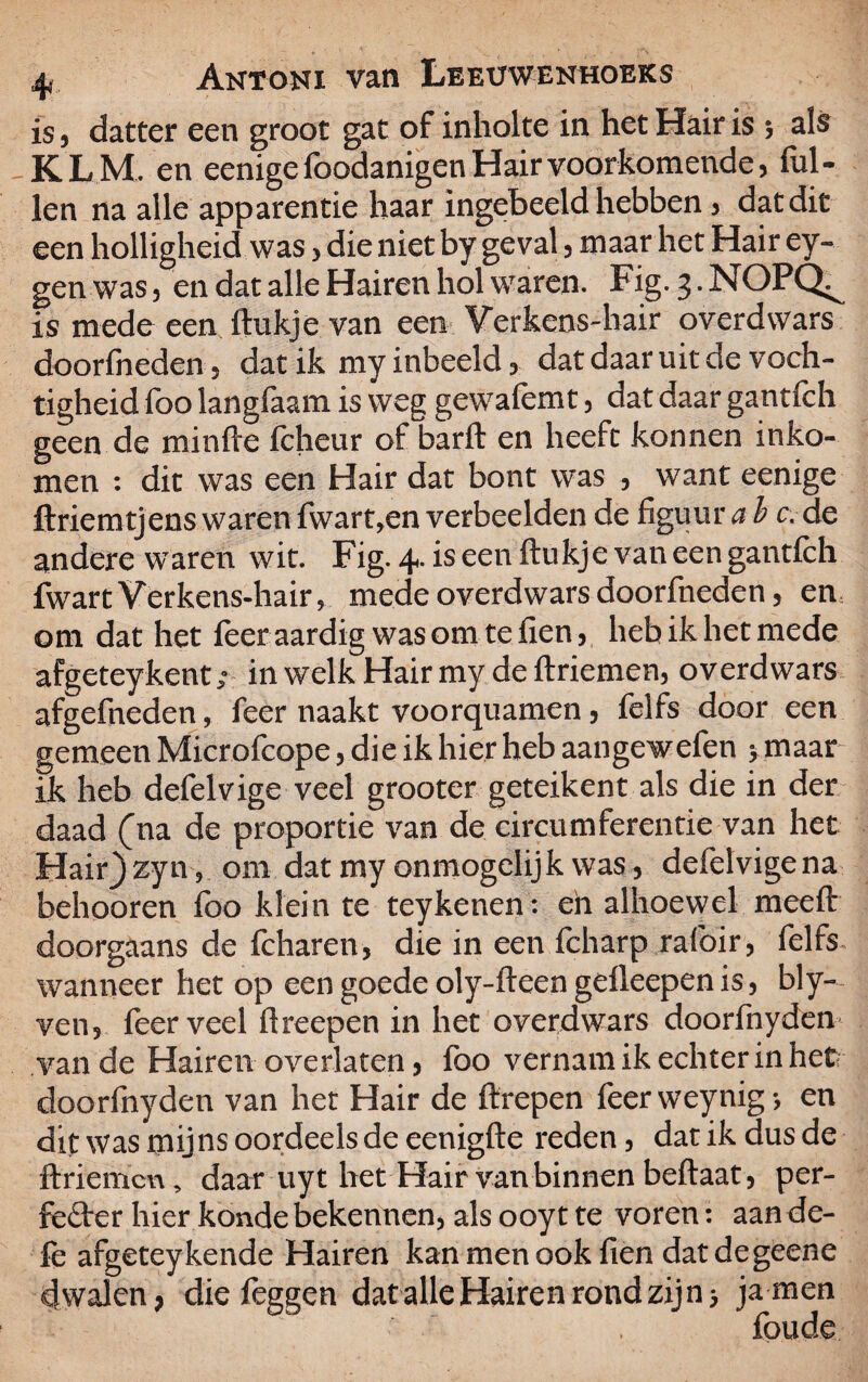 is 3 datter een groot gat of inholte in het Hair is $ als KLM. en eenige foodanigen Hair voorkomende 3 lul¬ len na alle apparentie haar ingebeeld hebben 3 dat dit een holligheid was > die niet by geval, maar het Hair ey- gen was3 en dat alle Hairen hol waren. Fig. 3-NOPQ^ is mede een ftukje van een Verkens-hair overdwars doorfneden 5 dat ik my inbeeld, dat daar uit de voch¬ tigheid foo langfaam is weg gewafemt 5 dat daar gantfch geen de minfte fcheur of barft en heeft konnen inko¬ men : dit was een Hair dat bont was 5 want eenige ftriemtjens waren fwart,en verbeelden de figuur a b c. de andere waren wit. Fig. 4. is een ftukje van een gantfch fwartVerkens-hair, mede overdwars doorfneden 5 en om dat het feer aardig wasomtefien3 heb ik het mede afgeteykent; in welk Hair my de ftriemen, overdwars afgefneden, feer naakt voorquamen, felfs door een gemeen Microfcope 3 die ik hier heb aangewefen 5 maar ik heb defelvige veel grooter geteikent als die in der daad (na de proportie van de circumferentie van het Hair^zyn? om dat my onmogelijk was 5 defelvigena behooren foo klein te teykenen: en alhoewel meeft doorgaans de fcharen, die in een fcharp rafoir, felfs wanneer het op eengoedeoly-fteengdleepenis, bly- ven3 feer veel ftreepen in het overdwars doorfnyden van de Hairen overlaten 3 foo vernam ik echter in hefr doorfnyden van het Hair de ftrepen feerweynig-, en dit was mijns oordeels de eenigfte reden 5 dat ik dus de ftriemcu, daar uyt het Hair van binnen beftaat5 per¬ fecter hier konde bekennen, als ooyt te voren: aan de- fe afgeteykende Hairen kanmenookfien datdegeene dwalen, diefeggen dat alle Hairen rond zijn, ja men