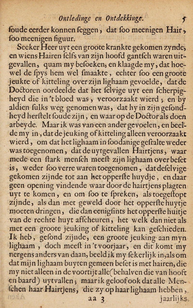 foude eerder konnen feggen, dat foo meenigen Hair > lbo meenigen figuur. Seeker Heer uy t een groote krankte gekomen zynde, en wiens Haireii felfs van zijn hoofd gantfch waren uit¬ gevallen , quam my befoeken, en klaagde my, dat hoe¬ wel de fpys hem wel fmaakte , echter foo een groote jeukte of kitteling over zijn lighaam gevoelde, dat de Dofboren oordeelde dat het felvige uyt een fcherpig- heyd die in’tbloed was, veroorzaakt wierd 5 en by aldien fulks weg genomen was, dat hy in zijn gefond- heyd herfteltfoudezijn, en waar opdeDoébor als doen arbeyde. Maar ik was van een ander gevoelen, en beel- demy in ,datde jeuking ofkittelingalleen veroorzaakt wierd, om dat het lighaam in foodanige gefralte weder was toegenomen, datdeuytgevallen Hairtjens, waar medé een ftark menfch meeft zijn lighaam over befet is, weder foo verre waren toegenomen, datdefolvige gekomen zijnde tot aan hetopperfte huydje, en daar geen opening vindende waar door de hairtjens plagten uyt te komen, en om foo te fpreken, alstoegeftopt zijnde, alsdan met geweld door het opperftehuytje moeten dringen, die dan eenigfihts hetopperfte huitje van de rechte huyt affcheuren, het welk dan niet als met een groote jeuking of kitteling kan gefchiedem Ik heb , gefond zijnde, een groote jeuking-aan myn lighaam , doch meeft in't voorjaar, en dit komt my nergens anders van daan, beeld ik my fekerlijk in,als om dat mijn lighaam buyten gemeen befet is met hairen, die my niet alleen in de voorrij t allef behalven die van hooft enbaard^) uy t vallen; maar ik geloof ook dat alle Men- fchen haar Hairtjens, die zy op haar lighaam hebben, aa 3 jaarlijks»*