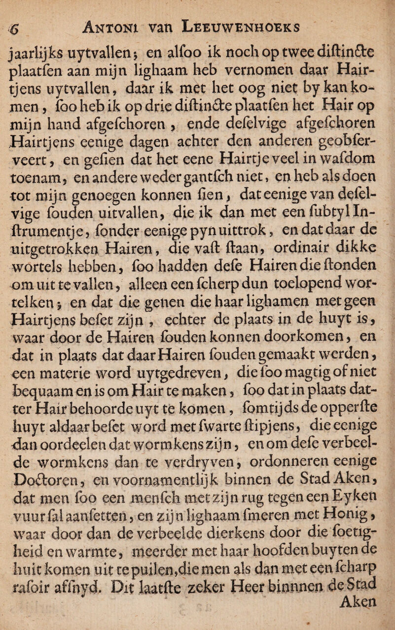 jaarlijks uytvallen-, en alfoo ik noch op twee diftin&e plaatfen aan mijn lighaam heb vernomen daar Hair- tjens uytvallen, daar ik met het oog niet by kan ko¬ men , foo heb ik op drie diftindte plaatfen het Hair op mijn hand afgefchoren , ende defelvige afgefchoren Hairtjens eenige dagen achter den anderen geobfer- veert, en gefien dat het eene Hairtje veel in wafdom toenamj en andere weder gantfch niet, en heb als doen tot mij n genoegen konnen fien , dat eenige van defel¬ vige fouden uitvallen, die ik dan met eenfubtylln- ftrumentje, Tonder eenige pyn uittrok, en dat daar de uitgetrokken Hairen, die vaft ftaan, ordinair dikke wortels hebben, foo hadden defe Hairen die ftonden om uit te vallen , alleen een feherp dun toelopend wor- telken -j en dat die genen die haar lighamen met geen Hairtjens befet zijn , echter de plaats in de huyt is, waar door de Hairen fouden konnen doorkomen, en dat in plaats dat daar Hairen fouden gemaakt werden , een materie word uytgedreven, dieloomagtigofniet bequaam en is om Hair te maken, foo dat in plaats dat- ter Hair behoorde uyt te komen, fomtijds de opperfte huyt aldaar befet word met fwarte ftipjens, die eenige dan oordeelen dat wormkens zijn, en om defe verbeel¬ de wormkens dan te verdryven, ordonneren eenige Doflrorcn, en voornamentlijk binnen de Stad Aken, dat men foo een menfch met zijn rug tegen een Eyken vuur fel aan letten, en zijn lighaam fineren met Honig, waar door dan de verbeelde dierkens door die foetig- heid en warmte, meerder met haar hoofden buyten de hult komen uit te puilen,die men als dan met een fcharp rafoir afihyd. Dit laatfte zeker Heerbinnnen de Stad Aken