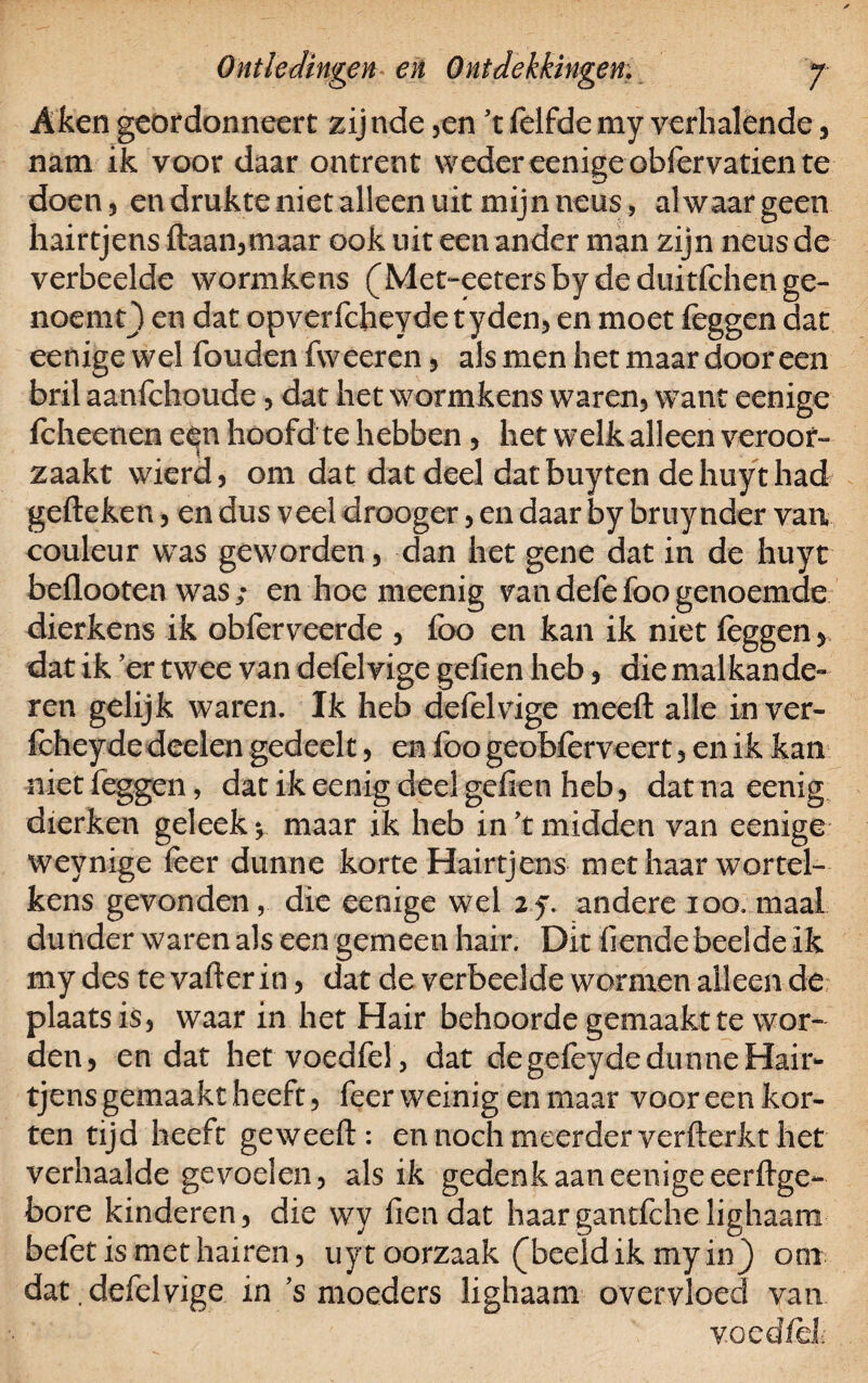 Akengeordonneert zijnde ,en 't felfdemy verhalende, nam ik voor daar ontrent weder eenige obfervatien te doen, en drukte niet alleen uit mijn neus, al waar geen hairtjens ftaan,maar ook uit een ander man zijn neusde verbeelde wormkens (Met-eetersbydeduitfchenge- noemt) en dat opverfcheydetyden, en moet feggen dat eenige wel fouden fweeren , als men het maar dooreen bril aanfchoude , dat het wormkens waren, want eenige fcheenen e^n hoofd te hebben , het welk alleen veroor¬ zaakt wierd, om dat dat deel datbuyten dehuythad geileken, en dus veel drooger, en daar by bruynder van couleur was geworden, dan het gene dat in de huyt beflooten was ; en hoe meenig van defefoo genoemde dierkens ik obferveerde , foo en kan ik niet leggen , dat ik er twee van defelvige gefien heb, die malkande» ren gelijk waren. Ik heb defelvige meell alle inver- fcheyde deelen gedeelt, en foo geobferveert, en ik kan niet feggen, dat ik eenig deel gefien heb, dat na eenig dierken geleek \ maar ik heb in \ midden van eenige weynige feer dunne korte Hairtjens met haar wortel¬ kens gevonden, die eenige wel 2f. andere ioo. maal dunder waren als een gemeen hair. Dit fiende bedde ik my des te vafter in, dat de verbeelde wormen alleen de plaats is, waar in het Hair behoorde gemaakt te wor¬ den, en dat hetvoedfel, dat de gefeyde dunne Hair¬ tjens gemaakt heeft, feer weinig en maar voor een kor¬ ten tijd heeft geweeft: en noch meerder verfterkt het verhaalde gevoelen, als ik gedenk aan eenige eerftge- bore kinderen, die wy fiendat haargantfchelighaam belet is met hairen, uyt oorzaak (beeld ik my in) ooi dat .defelvige in ’s moeders lighaam overvloed van vocdfdi