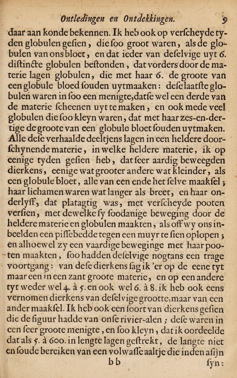 / Ontledingen en Ontdekkingen. $ daar aan konde bekennen. Ik heb ook op verfcheyde ty- den globulen gefien, diefoo groot waren, als de glo- buien van ons bloet, en dat ieder van defelvige uyt 6. diftinfte globulen beftonden, dat vorders door de ma¬ terie lagen globulen, die met haar 6. de groote van eenglobule bloed fouden uytmaaken: defelaatfte glo¬ bulen waren in foo een menigte,datfe wel een derde vart de materie fcheenen uyt te maken, en ook mede veel globulen diefookleyn waren, dat met haarzes-en-der- tige de groote van een globale bloet fouden uytmaken. Alle dele verhaalde deeltjens lagen in een heldere door- fchynende materie, in welke heldere materie, ik op eenige tyden gefien heb, dat feer aardig be weegden dierkens, eenige wat grooter andere wat kleinder, als een globule bloet, alle van een ende het felve maakfel; haar lichamen waren wat langer als breet, en haar on- derlyff, dat platagtig was, met verfcheyde pooten verfien, met dewelke fy foodanige beweging door de heldere materie en globulen maakten, als off wy ons in¬ beelden een piflebedde tegen een muyr te fien oplopen 5 en alhoewel zyeen vaardige beweginge met haar poo¬ kten maakten, foo hadden defelvige nógtans een trage voortgang: van defe dierkens lag ik er op de eene tyt maar een in een zant groote materie, en op eenandere tyt weder wel 4. a y. en ook wel 6. a 8. ik heb ook eens vernomen dierkens van defelvigegrootte^maar van een ander maakfel. Ik heb ook een foort van dierkens gefien die de figuur hadde van onfe rivier-alen; defe waren in een feer groote menigte, en foo kleyn, dat ik oordeelde dat als y. a 600. in lengte lagen geftrekt, de langte niet en foude bereiken van een volwaffe aaltje die inden afijn b b fy nt