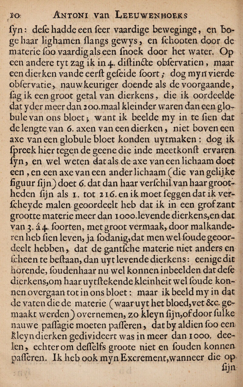 f fyn: defe hadde een feer vaardige beweginge, en Lo¬ ge haar lighamen flangs gewys> en fchooten door de materie foo vaardig als een fnoek door het water. Op een andere tyt zag ik in 4. diftinfte obfervatien, maar een dierken vande eerft gefeide foort; dog my 11 vierde obfer vatte, nauwkeuriger doende als de voorgaande, fag ik een groot getal van dierkens , die ik oordeelde dat yder meer dan 200.maal kleinder waren dan een glo- bulevan ons bloet v want ik bedde my in te fien dat de lengte van 6. axen van een dierken, niet boven een axe van een globule bloet konden uytmaken ; dog ik fpreek hier tegen de geene die inde meetkonft ervaren fyn, en wel weten dat als de axe van een lichaam doet een , en een axe van een ander lichaam (die van gelijke figuur fijn) doet 6. dat dan haar verfchil van haar groot¬ heden fij n als 1. tot 216. en ik moet feggen dat ik ver- fcheyde malen geoordeelt heb dat ik in een grof zant grootte materie meer dan i ooo.levende dierkens,en dat van 3. £4. löorten, met groot vermaak, door malkande- ren heb fien leven, ja fodanig,dat men wel foude geoor¬ deelt hebben , dat de gantfehe materie niet anders en fcheen te beftaan, dan uyt levende dierkens: eenigedit horende, foudenhaar nu wel konnen inbeelden dat defe dierkens,om haar uytftekendekteinheit wel foude kon- nen overgaan tot in ons bloet: maar ik beeld my in dat de vaten die de materie (waaruyt het bloed,vet &c. ge¬ maakt werden) overnemen, zo kIeynfijn,ofdoor fulke nauwe palïagie moeten palieren , dat by aldien foo een kley n dierken gedivideert was in meer dan 1 ooo? dee- ten, echter om defielfs groote niet en fouden konnen palieren. Ik heb ook myn Excrement,wanneer die op