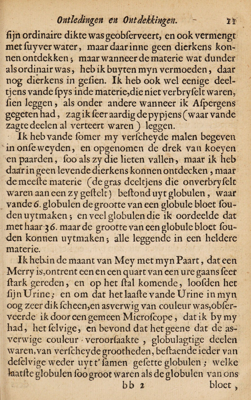 fijn ordinaire dikte was geobferveert, en ook vermengt met fuy ver water, maar daar inne geen dierkens kon- nen ontdekken j maar wanneer de materie wat dunder als ordinair was, heb ik buyten myn vermoeden, daar nog dierkens in gefien. Ik heb ook wel eenige deel- tjens vande fpys inde materie,die niet verbryfelt waren, fien leggen, als onder andere wanneer ik Afpergens gegeten had, zag ik feer aardig de pypjens (waar vande zagte deden al verteert waren) leggen. Ik heb vande fomer my verlcheyde malen begeven in onfe weyden, en opgenomen de drek van koeyen en paarden, foo als zy die lieten vallen, maar ik heb daarin geen levende dierkens konnen ontdecken , maar de meefte materie (de gras deeltjens die onverbryfelt waren aan een zy geftek) beftonduyt globulen, waar vande 6. globulen de grootte van een globule bloet fou- den uytmaken* en veel globulen die ik oordeelde dat met haar 3 6. maar de grootte van een globule bloet fou- den konnen uytmaken; alle leggende in een heldere materie. Ik hekiii de maant van Mey met myn Paart, dat een Merry is,ontrent een en een quart van een ure gaans feet ftark gereden, en op het ftal komende, loofden het fijnUrine; en om dat het laafte vande Urine in myn oog zeer dik (cheen,en asverwig van couleur was,ob(er- veerde ik door een gemeen Microlcope, dat ik by my had, hetfelvige, cn bevond dat hetgeene dat de as- verwige couleur - veroorlaakte , globulagtige deden waren,van verfcheyde grootheden, beftaende ieder van ddelvige weder uy11’ (amen gefette globulen ; welke katfie globulen (bo groot waren als de globulcn van ons bh 2 bloet *