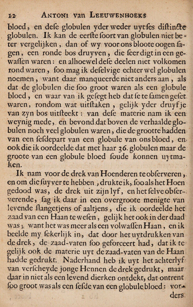 bloed 3 en defe globulen yder weder uytles diftin&e globulen, Ik kan de eerfte foort van globulen niet be - ter vergelijken , dan of wy voor ons bloote oogen fa- gen, een ronde bosdruyven, die lèerdigtineen ge- walïen waren: en alhoewel dele deden niet volkomen rond waren , foo mag ik defelvige echter wel globulen noemen , want daar manqueerde niet anders aan , als dat de globulen die foo groot waren als een globule bloed , en waar van ik gefegt heb dat fe te famen gelet waren, rondom wat uitftaken , gelijk yder druyfje van zyn bos uitfteekt: van defe materie nam ik een weynig mede, en bevond,dat boven de verhaalde glo¬ bulen noch veel globulen waren , die de grootte hadden van een fefdepart van een globule van ons bloed, en> ook die ik oordeelde dat met haar 3 6. globulen maar de groote van een globule bloed foude konnen uytma- ken. Ik nam voor de drek van Hoenderen te obferveren,. en om die fiiyver te hebben drukte ik, fooals het Hoen gedood was, de drek uit zijnlyf, enhetfelveobfer- verende, fag ik daar in een overgroote menigte van levende üangetjens of aaltjens, die ik oordeelde het zaad van een Haan te welen, gelijk het ook in der daad was y want het was meer als een vol wallen Haan, en ik bee.lde my lekerlijk in, dat door hetuytdrukken van de drek, de zaad-vaten foo geforeeert had, dat ik te gelijk ook de materie uyt de zaad-vaten van de Haan badde gedrukt. Naderhand heb ik uyt hetaehterlyf van verfcheyde jonge Hennen de drek gedrukt, maar daar in niet als een levend dierken ontdekt, dat ontrent fpo groot was als een fefde van een globule bloed: vor-* , ders