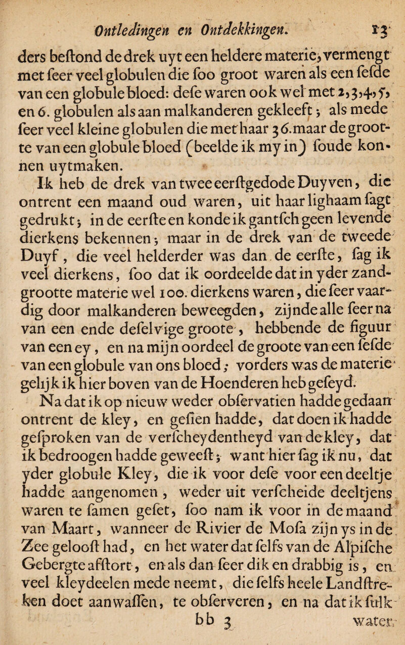 ders beftond de drek uyt een heldere materie-, vermengt met feer veel globulen die foo groot waren als een lefde van een globale bloed: defe waren ook wel met 2,3,4,5*, en 6. globulen als aan malkanderen gekleeft > als mede feer veel kleine globulen die met haar 3 6.maar de groot¬ te van een globule bloed (beelde ik my in) foude kon- nen uytmaken. Ik heb de drek van twee eerftgedode Duy ven, die ontrent een maand oud waren, uit haarlighaamfagt gedrukt j in de eerfte en konde ik gantfeh geen levende dierkens bekennen * maar in de drek van de tweede Duyf , die veel helderder was dan de eerfte, fag ik veel dierkens, foo dat ik oordeelde dat in yderzand- grootte materie wel 100. dierkens waren, die feer vaar¬ dig door malkanderen beweegden, zijnde alle feer na van een ende defelvige groote , hebbende de figuur van een ey, en na mijn oordeel de groote van een fefde van een globule van ons bloed; vorders was de materie1 gelijk ik hier boven van de Hoenderen heb gefeyd. Na dat ik op nieuw weder obfervatien hadde gedaan ontrent dekley, en gefien hadde, dat doen ik hadde gefproken van de vericheydentheyd vandekley, dat ikbedroogen hadde geweefty want hier lag ik nu, dat yder globale Kley, die ik voor defe voor een deeltje hadde aangenomen , weder uit verfcheide deeltjens waren te famen gelet, foo nam ik voor in de maand van Maart, wanneer de Rivier de Mola zijn ys in de Zee gelooft had, en het water dat lelfs van de Alpilche Gebergte afftort, en als dan feer dik en drabbig is, en veel kleydeelen mede neemt, die felfs heele Landftre- ken doet aanwallen, te obferveren, en na datikfulk