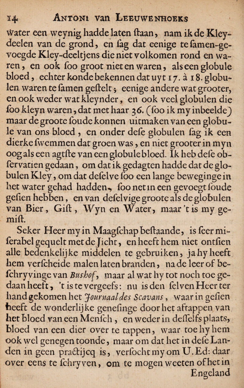water een weynig hadde laten ftaan, nam ik de Kley- deden van de grond, en lag dat eenige tefamen-ge- voegde Kley-deeltjens dieniet volkomen rond en wa¬ ren , en ook foo groot niet en waren, als een globule bloed, echter konde bekennen dat uy 117, a 18. globu¬ len waren te famen geftelt $ eenige andere wat grooter, en ook weder wat kleynder, en ook veel globulen die foo kleyn waren, dat met haar 36. (foo ik my inbedde} maar de groote foude konnen uitmaken van een globu¬ le van ons bloed , en onder defe globulen fag ik een dierke fwemmen dat groen was, en niet grooter in myn oog als een agtfte van een globule bloed. Ik heb defe ob- fervacien gedaan, om dat ik gedagten hadde dat de glo¬ bulen Kley, om dat defelve foo een lange bevvegingein het water gehad hadden*, foo net in een gevoegt foude gefien hebben, en van defelvige groote als de globulen van Bier , Gift, Wyn en Water, maar ’t is my ge- mift. Seker Heer my in Maagfchap beftaande, is feer mi- ferabelgequelt met de Jicht, en heeft hem niet ontfien alle bedenkelijke middelen te gebruiken, jahyheeft hem verfcheide malen laten branden, na de leer of be- fchry vinge van Biishof, maar al wat hy tot noch toe ge¬ daan heeft, ’t is te vergeefs: nu is den fel ven Heer ter hand gekomen het Journaal des Scavans, waar in geilen heeft de wonderlijke genefinge doorliet aftappen van het bloed van een Menfch, en weder in deiïelfs plaats, bloed van een dier over te tappen, waar toe hy hem ook wel genegen toonde, maar om dat het in defe Lan¬ den in geen pra&ijcq is, verfochtmyomU.Echdaar over eens te fchryven, om te mogen weeten of het in Engeland