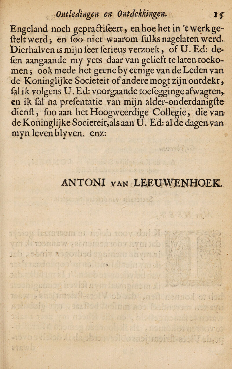 ' v . , ' ' Engeland noch gepraftifccrC, en hoe het in ’t werk ge- fteit werd ■, en foo niet waarom fulks nagelaten werd. Dierhalven is mijn feer ferieus verzoek, of U. Ed: de¬ len aangaande my yets daar van gelieft te laten toeko¬ men v ook mede het geene by eenige van de Leden van de Koninglijke Sociëteit of andere mogt zijn ontdekt» fal ik volgens U. Ed: voorgaande toefeggingeafwagten» en ik fal na prefentatie van mijn alder-onderdanigfte dienft, foo aan het Hoogweerdige Collegie» die van de Koninglijke Sociëteit,als aan U. Ed; al de dagen van myn leven blyven. enz: ANTONI van LEEUWENHOEK»