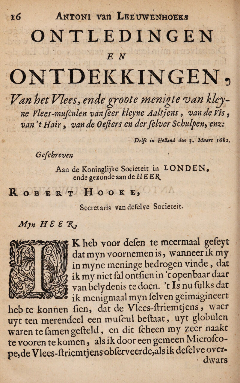 t 16 Antoni van Leeuwenhoeks ONTLEDINGEN EN . ' ' , ONTDEKKINGEN, Van het Vlees, ende groote menigte van kley- ne Vlees-mufculen vanfeer kleyne Aaltjens, van de Vis 9 van *t Hair 9 van de Oefters en der felver Schulpen, enz; A v < * r * Delf: in Holland den 3. Maart 16%l. Gefchreven Aan de Koninglijke Sociëteit in LONDEN, ende gezonde aan de H E E Rob e «. t H o o k e , Secretaris van defelve Sociëteit. Myn HS £%, K heb voor defen te meermaal gefeyt dat myn voornemen is 5 wanneer ik my in myne meninge bedrogen vinde, dat ik my niet fal ontfien in *t openbaar daar van belydenis te doen. 't Is nu fulks dat ik menigmaal myn felven geimagineert heb te konnen fien, dat de Vlees-ftriemtjens 3 waer uyt ten merendeel een mufeul beftaat, uyt globulen waren te famen gefield, en dit fcheen my zeer naakt te vooren te komen > als ik door een gemeen Microfco- pe,de Vlees-ftriemtjens obferveerde>als ik defelve ov er- r • dwars