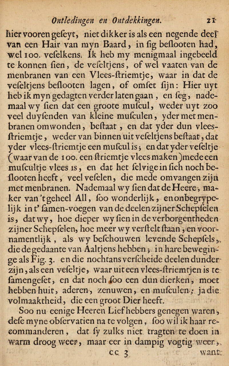 hier vooren gefeyt, niet dikker is als een negende deef van een Hair van myn Baard, in fig beflooten Had, wel 100. vefelkens. Ik heb my menigmaal ingebeeld te konnen fien, de vefeltjens, of wel vaaten van de menbranen van een Vlees-ftriemtje, waar in dat de vefekjens beflooten lagen, of omfet fijn: Hier uyt heb ik myn gedagten verder laten gaan , en (eg, nade- maalwy fien dat een groote mufcul, weder uyt zoo veel duyfenden van kleine mufculen, yder met men¬ branen omwonden, beftaat , en dat yder dun vlees- ftriemtje , weder van binnen uit vefëltjens beftaat, dat yder vlees-ftriemtje een mufeul is * en dat yder vefeltje (waarvan de 100. een ftriemtje vlees maken)mede een inu (buitje vlees is, en dat het felvigeinfich noch be¬ flooten heeft, veelvefelen, die mede omvangen zijn met menbranen. Nademaal wy fien dat de Heere> ma¬ ker van’tgeheel All, fbo wonderlijk, enonbegrype- lijk in t’famen-voegen van de deelen zijner Schepfelen is, datwy, hoe dieper wy fien in de verborgentheden zijner Schepfelen, hoe meer wy verftelt ftaan, en voor- namentlijk , als wybefchouwen levende Schepfels,, die de gedaante van Aaltjens hebben y itvhare bew-egnv- ge als Fig. 3. en die nochtans verfcheide deelen dunder zijn, als een vefeltje, waar uit een vlees-ftriemtjen is te famengefet, en dat noch foo een dundierken, moet hebben huit, aderen, zenuwen, en mufculen; ja die volmaaktheid, die een groot Dier heeft. Soo nu eenige Heeren Liefhebbers genegen waren, defe myne obfervatien na te volgen, foo wil ik haar re¬ commanderen , dat fy zulks niet tragten te doen m warm droog weer, maar eer in dampig vogtig weer. c c 3 want: