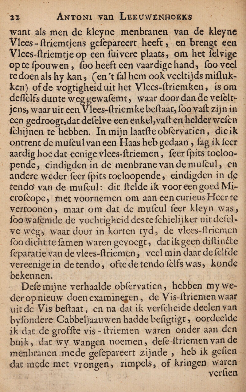 want als men de kleyne menbranen van de kleyne Vlees-ftriemtjens gefepareert heeft, en brengt een Vlees-ftriemtjeop een fuivere plaats, om het felvige op te fpouwen , fco heeft een vaardige hand, foo veel te doen als hy kan (en ’t fal hem ook veeltijds mifluk- ken) of de vogtigheiduit het Vlees-ftriemken, is om deiïèlfs dunte weg gewafemt, waar door dan de vefelt- jens, waar uit een Vlees-ftriemkebeftaat, foo vaft zijn in een gedroogt,dat defelve een enkel, vaft en helder weien fchijnen te hebben. In mijn laatfte obfervatien, die ik ontrent de mufcul van een Haas heb gedaan , fag ik feer aardig hoe dat eenige vlees-ftriemen, feer fpits toeloo- pende, eindigden in de menbrane van de mufcul * en andere weder feer fpits toeloopende, eindigden in de tendo' van de mufcul: dit ftelde ik voor een goed Mi- crofcope, met voornemen om aan een curieus Heer te vertoonen, maar om dat de mufcul feer kleyn was, ibowafemde de vochtigheid des te fchielijker uit defel¬ ve weg, waar door in korten tyd, de vlees-ftriemen foo dicht te famen waren gevoegt, dat ik geen diftinfte feparatie van de vlees-ftriemen, veel min daar de felfde vereenige in de tendo, ofte dé tendo felfs was , konde bekennen. Dele mijne verhaalde obfervatien, hebben my we¬ der opnieuw doen examineren, de Vis-ftriemen waar uit de Vis beftaat, en na dat ik verfcheide deelen van byfondere Cabbeljaanwen hadde befigtigt, oordeelde ik dat de groffte vis - ftriemen waren onder aan den buik, dat wy wangen noemen, defe ftriemen van ae menbranen mede gefepareert zijnde , heb ik gefien dat mede met vrongen, rimpels, of kringen waren verfien