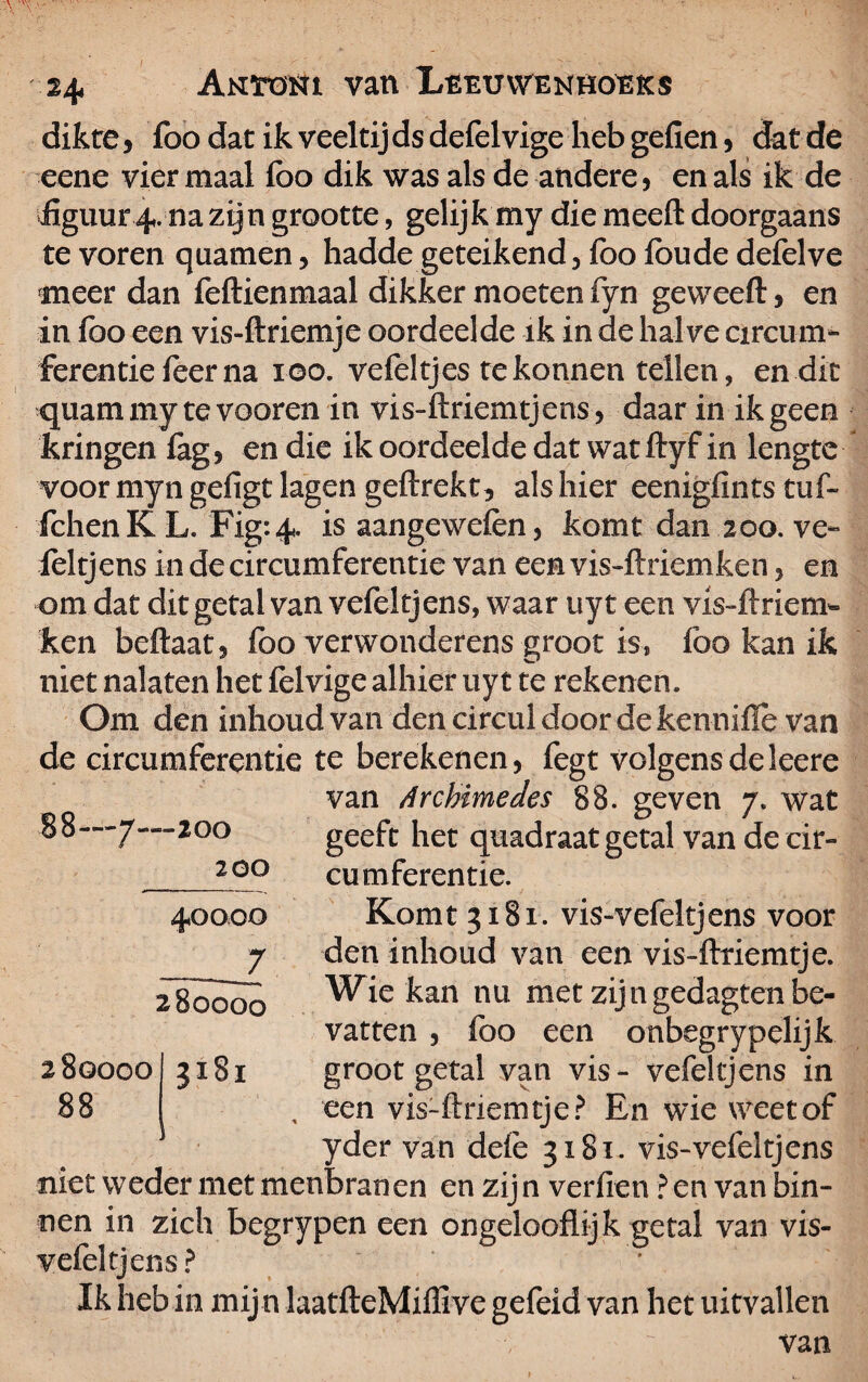 dikte , foo dat ik veeltij ds defelvige heb geilen, dat de eene viermaal foo dik was als de andere, en als ik de 'üguur4. na zijn grootte, gelijk my die meelt doorgaans te voren quatnen, hadde geteikend, foo foude defelve meer dan feftienmaal dikker moeten fyn geweeft, en in foo een vis-ftriemje oordeelde ik in de halve circum¬ ferentie feer na loo. vefeltjes tekonnen tellen, en dit quam my te vooren in vis-ftriemtjens, daar in ik geen kringen fag, en die ik oordeelde dat watftyf in lengte voor myn gefigt lagen geflrekt, als hier eenigfints tuf- fchen K L. Fig: 4. is aangewefen, komt dan 200. ve- foltjens in de circumferentie van een vis-ftriemfeen, en om dat dit getal van vefeltjens, waar uyt een vis-ltriem- ken beftaat, foo verwonderens groot is, lbo kan ik niet nalaten het felvige alhier uyt te rekenen. Om den inhoud van den circul door de kennilïê van de circumferentie te berekenen, fegt volgens deleere van Archimedes 88. geven 7. wat geeft het quadraat getal van de eir- cumferentie. Komt 3181. vis-vefeltjens voor den inhoud van een vis-fttiemtje. Wie kan nu met zijngedagten be¬ vatten , foo een onbegrypelijk groot getal van vis- vefeltjens in een vis~ftnemtje? En wie weet of yder van defe 3181. vis-vefeltjens niet weder met menbranen en zijn verfien ? en van bin¬ nen in zich begrypen een ongelooflijk getal van vis- ^jens? * Ik heb in mij n laatfteMiffive gefeid van het uitvallen 88—7—200 200 40000 l 280000 280000 88 3181
