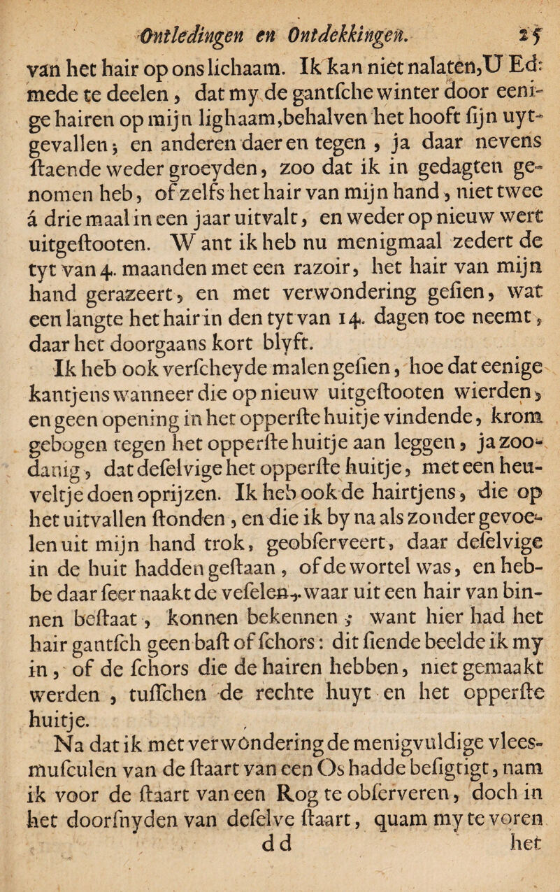 van het hair op ons lichaam. Ik kan niet nalaten,U Ed: mede te deelen, dat my de gantfche winter door eeni- ge hairen op mij n lighaam,behalven het hooft fijn uyt- gevallen; en anderen daer en tegen , ja daar nevens ftaende weder groeyden, zoo dat ik in gedagten ge¬ nomen heb, of zelfs het hair van mijn hand, niettwee a drie maal in een jaar uitvalt, en weder op nieuw wert uitgeftooten. W ant ik heb nu menigmaal zedert de tyt van 4. maanden met een razoir, het hair van mijn hand gerazeert, en met verwondering gefien, wat een langte het hair in den tyt van 14. dagen toe neemt, daar het doorgaans kort biyft. Ik heb ook verfcheyde malen gefien, hoe dat eenige kantjens wanneer die op nieuw uitgeftooten wicrden, en geen opening in het opperfte huitje vindende, krom gebogen tegen het opperftehuitje aan leggen, ja zoo¬ danig , dat defelvige het opperfte huitje, met een heu¬ veltje doen oprijzen. Ik heb ook de hairtjens, die op het uitvallen ftonden, en die ik by na als zonder gevoe¬ len uit mijn hand trok, geobferveert, daar defelvige in de huit hadden geftaan , of de wortel was, enheb- be daar feer naakt de vefelen-,. waar uit een hair van bin¬ nen beftaat, konnen bekennen ; want hier had het hair gantlch geen baft of fchors: dit fiende beelde ik my in, of de fchors die de hairen hebben, met gemaakt werden , tuflchen de rechte huyt en het opperfte huitje. Na dat ik met verwondering de menigvuldige vlees- mufculen van de ftaart van een Os hadde befigtigt, nam ik voor de ftaart van een Rog te oblérveren, doch in het doorfnyden van defelve ftaart, quam my te voren d d het