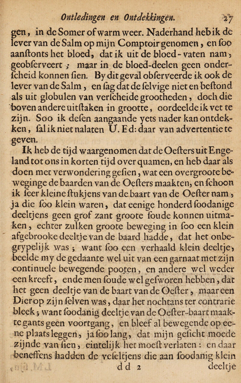 gen, in de Somer of warm weer. Naderhand heb ik de lever van de Saltn op mijn Comptoir genomen , en foo aanflontshet bloed, dat ik uit de bloed» vaten nam , geobfèrveert ; maar in de bloed-deelen geen onder*» fcheid konnen fien. By dit geval obferveerde ik ook dè lever van de Salm, en lag dat de lelvige niet en beftond als uit globulen van verlcheide grootheden, doch dié boven andere üitftaken in grootte, oordeelde ik vet te zijn. Soo ik defen aangaande yets nader kan ontdek» ken, fal ik niet nalaten U. E d: daar van advertentie te geven. Ik heb de tij d waargenomen dat de Oefters uit Enge¬ land tot ons in korten tijdoverquamemen heb daar als doen mee verwondering gefien, wat een overgroote be~ weginge de baarden van de Oefters maakten, en fclioon ik feer kleine ftukjens van de baart van de Oefternam , ja die foo klein waren, dat eenige honderdfoodanige deeltjens geen grof zant groote foude konnen uitma¬ ken, echter zulken groote beweging in foo een klein afgebrooke deeltje van de baard laadde, dat het onbe- grypelijk was * want foo een verhaald klein deeltje, heelde my degedaante wel uit van een garnaat met zijn continuele bewegende poo.ten, en andere wel weder een kreeft, ende men (oude wel gefworen hebben, dat het geen deeltje van de baart van de Oelter, maar een Dier op zij n felven was, daar het nochtans ter contrarie bleek $ want fbodanig deeltje van de Oefter-baart maak¬ te gants geen voortgang, en bleef al bewegende op ee~ ne plaats leggen, ja foo lang, dat mijn gelicht moede zijnde van fien, eintelijk het moeit verlaten : en daar benefFcns hadden de vefeltjens die aan fbodanig klein d d 2 deeltj ê