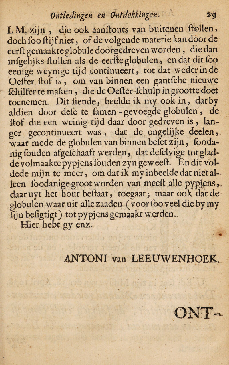 L M. zijn , die ook aanftonts van buitenen ftollen > doch foo ftij f niet, of de volgende materie kan door de eerft gemaakte globule doorgedreven worden , die dan infgelijks ftollen als de eerfte globulen, en dat dit foo eenige weynige tijd continueert* tot dat weder in de Oefter ftof is , om van binnen een gantfche nieuwe fchilfer te maken, die de Oefter-fchulp in grootte doet toenemen. Dit fiende, beelde ik my ook in, datby aldien door defe te famen - gevoegde globulen , de ftof die een weinig tijd daar door gedreven is , lan¬ ger gecontinueert was, dat de ongelijke deelen, waar mede de globulen van binnen belet zijn, fooda- nigfouden afgefchaaft werden, datdefelyige tot glad¬ de volmaakte pypjens fouden zyn geweeff. En dit vol- dede mijn te meer, om dat ik myinbeelde dat niet al¬ leen foodanigegroot worden van meeft alle pypjens 3 > daaruyt het hout beftaat, toegaat 3 maar ook dat de globulen waar uit allezaaden (voorfoo veel die bymy fijn befigtigt) tot pypjens gemaakt werden». Hier hebt gy enz.